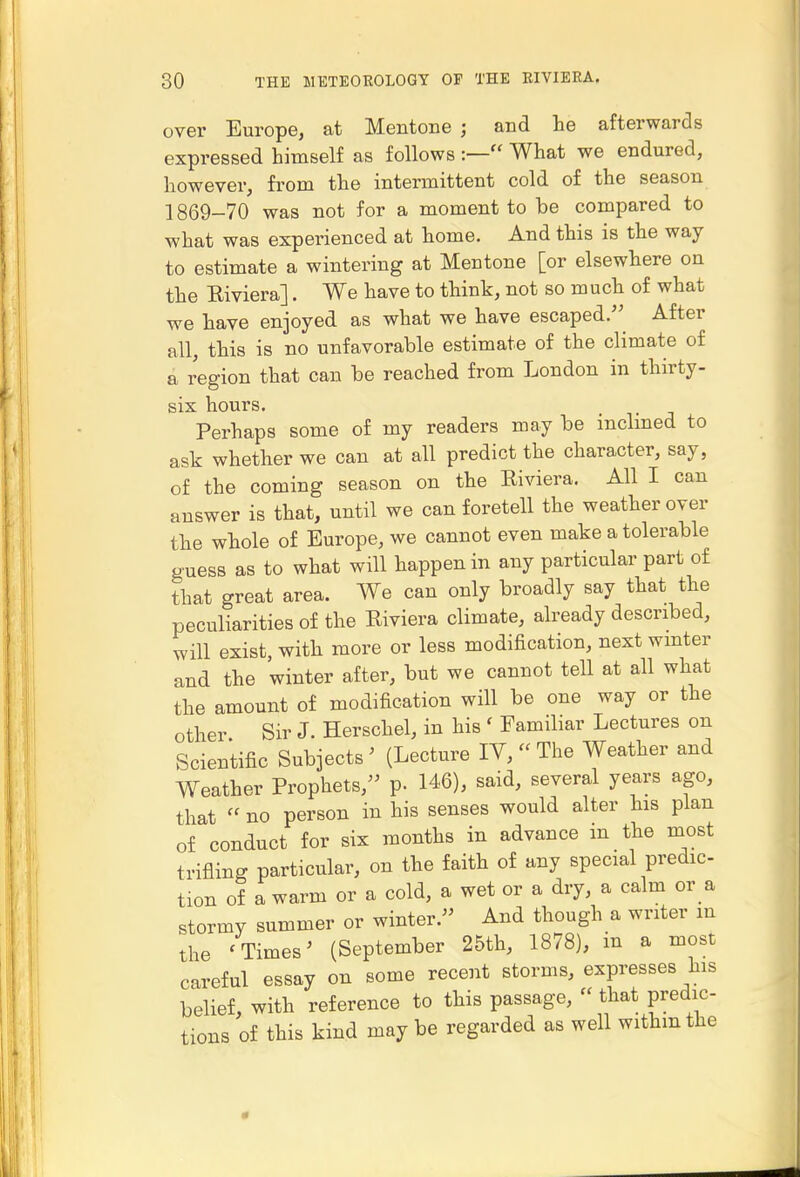 over Europe, at Mentone ; and he afterwards expressed himself as follows What we endured, however, from the intermittent cold of the season 1869-70 was not for a moment to be compared to what was experienced at home. And this is the way to estimate a wintering at Mentone [or elsewhere on the Riviera]. We have to think, not so much of what we have enjoyed as what we have escaped. After all, this is no unfavorable estimate of the climate of a I'egion that can be reached from London in thirty- six hours. Perhaps some of my readers may be inclmed to ask whether we can at all predict the character, say, of the coming season on the Riviera. All I can answer is that, until we can foretell the weather over the whole of Europe, we cannot even make a tolerable guess as to what will happen in any particular part of that great area. We can only broadly say that the peculiarities of the Riviera climate, already described, will exist, with more or less modification, next wmter and the winter after, but we cannot tell at all what the amount of modification will be one way or the other Sir J. Herschel, in his ' Familiar Lectures on Scientific Subjects ' (Lecture lY,  The Weather and Weather Prophets, p. 146), said, several ye^rs ago, that  no person in his senses would alter his plan of conduct for six months in advance in the most trifling particular, on the faith of any special predic- tion of a warm or a cold, a wet or a dry, a calm or a stormy summer or winter. And though a writer m the ' Times ^ (September 25th, 1878), in a most careful essay on some recent storms, expresses his belief, with reference to this passage,  that predic- tions of this kind may be regarded as well withmthe