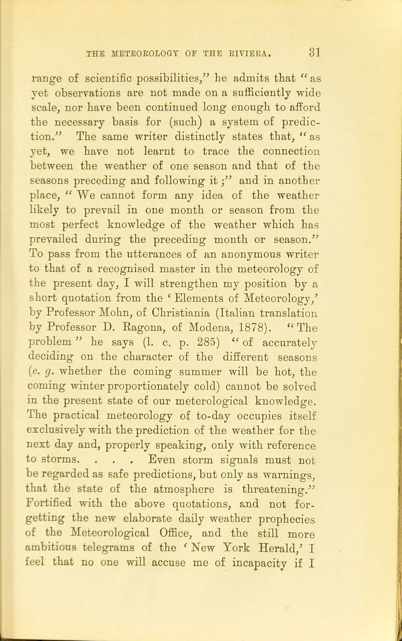 range of scientific possibilities^ he admits that ''as yet observations are not made on a sufiiciently wide scale, nor have been continued long enough to afford the necessary basis for (such) a system of predic- tion, The same writer distinctly states that,  as yet, we have not learnt to trace the connection between the weather of one season and that of the seasons preceding and following itand in another place,  We cannot form any idea of the weather likely to prevail in one month or season from the most perfect knowledge of the weather which has prevailed during the preceding month or season. To pass from the utterances of an anonymous writer to that of a recognised master in the meteorology of the present day, I will strengthen my position by a short quotation from the ' Elements of Meteorology,' by Professor Mohn, of Christiania (Italian translation by Professor D. Eagona, of Modena, 1878). The problem he says (1. c. p. 285)  of accurately deciding on the character of the different seasons {e. g. whether the coming summer will be hot, the coming winter proportionately cold) cannot be solved in the present state of our meterological knowledge. The practical meteorology of to-day occupies itself exclusively with the prediction of the weather for the next day and, properly speaking, only with reference to storms. , , . Even storm signals must not be regarded as safe predictions, but only as warnings, that the state of the atmosphere is threatening, Fortified with, the above quotations, and not for- getting the new elaborate daily weather prophecies of the Meteorological Office, and the still more ambitious telegrams of the ' New York Herald,' I feel tliat no one will accuse me of incapacity if I