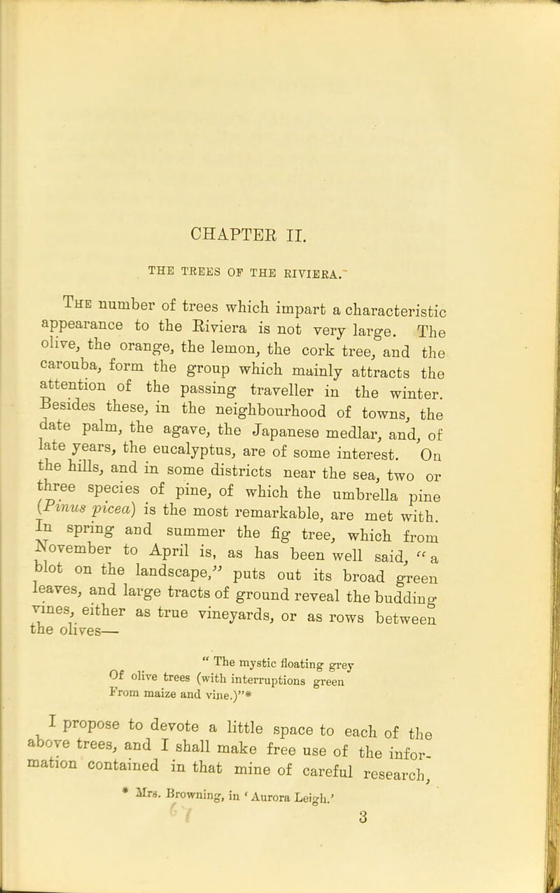 CHAPTER II. THE TREES OF THE EIVIEEA.~ The number of trees which impart a characteristic appearance to the Riviera is not very large. The olive, the orange, the lemon, the cork tree, and the carouba, form the group which mainly attracts the attention of the passing traveller in the winter. Besides these, in the neighbourhood of towns, the date palm, the agave, the Japanese medlar, and of late years, the eucalyptus, are of some interest. On the hnis, and in some districts near the sea, two or three species of pine, of which the umbrella pine {Finns picea) is the most remarkable, are met with In spring and summer the fig tree, which from ^ovember to April is, as has been well said, a blot on the landscape, puts out its broad green leaves, and large tracts of ground reveal the budding vines, either as true vineyards, or as rows between the olives—  The mystic floating grey Of olive trees (with interruptions green From maize and vine.)* I propose to devote a little space to each of the above trees, and I shall make free use of the infer mation contained in that mine of careful research, * Mrs. Browning, in ' Aurora Leio-h '