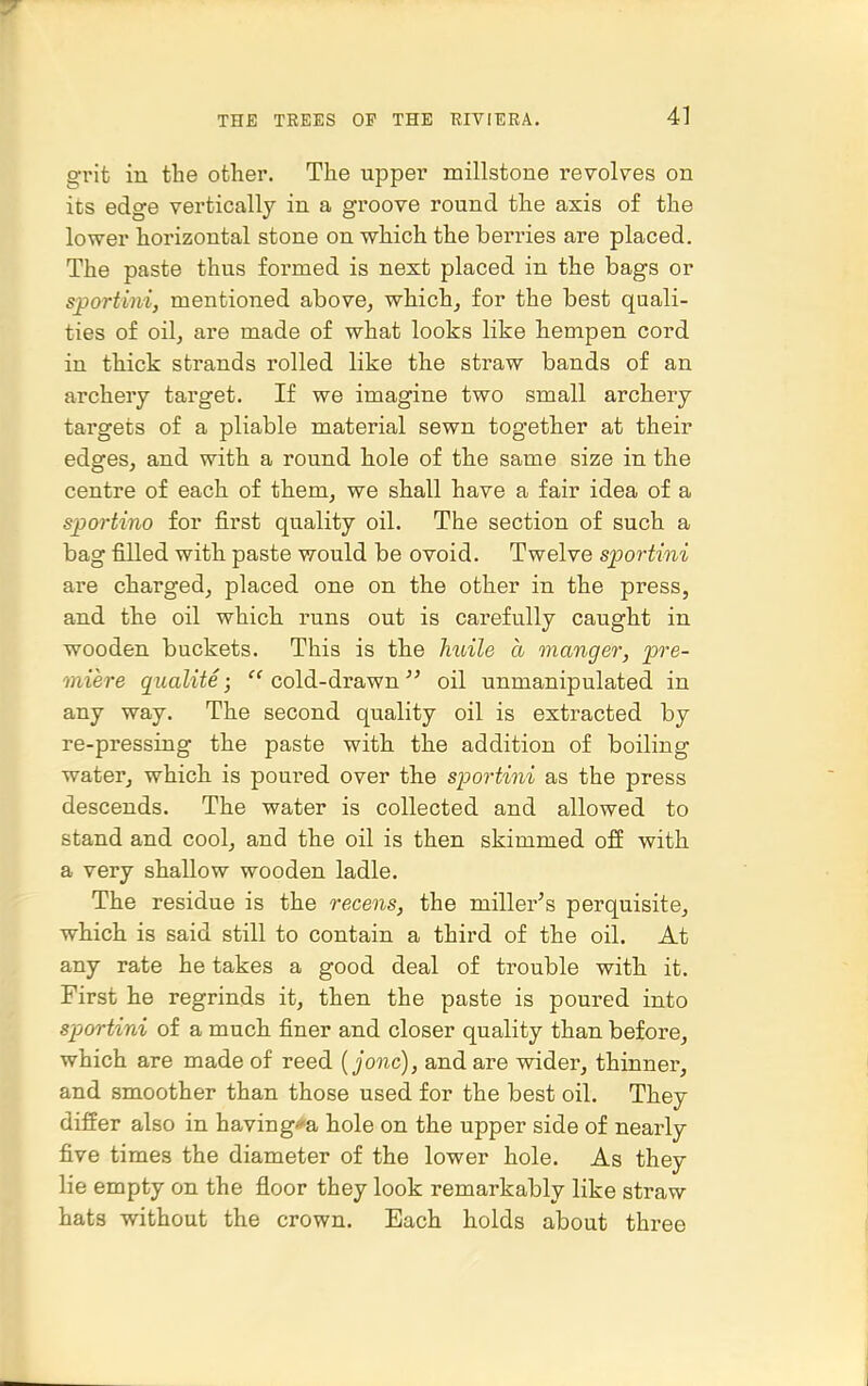 grit in the other. The upper millstone revolves on its edge vertically in a groove round the axis of the lower horizontal stone on which the berries are placed. The paste thus formed is next placed in the bags or sjportini, mentioned above^ which^ for the best quali- ties of oil, are made of what looks like hempen cord in thick strands rolled like the straw bands of an archery target. If we imagine two small archery targets of a pliable material sewn together at their edges, and with a round hole of the same size in the centre of each of them, we shall have a fair idea of a sportino for first quality oil. The section of such a bag filled with paste would be ovoid. Twelve sfortini are charged, placed one on the other in the press, and the oil which, runs out is carefully caught in wooden buckets. This is the Jiuile a manger, pre- miere qualite ;  cold-drawn  oil unmanipulated in any way. The second quality oil is extracted by re-pressLQg the paste with the addition of boiling water, which is poured over the sportini as the press descends. The water is collected and allowed to stand and cool, and the oil is then skimmed off with a very shallow wooden ladle. The residue is the recens, the miller's perquisite, which is said still to contain a third of the oil. At any rate he takes a good deal of trouble with it. First he regrinds it, then the paste is poured into sportini of a much finer and closer quality than before, which are made of reed {jonc), and are wider, thinner, and smoother than those used for the best oil. They differ also in having*a hole on the upper side of nearly five times the diameter of the lower hole. As they lie empty on the floor they look remarkably like straw hats without the crown. Each holds about three