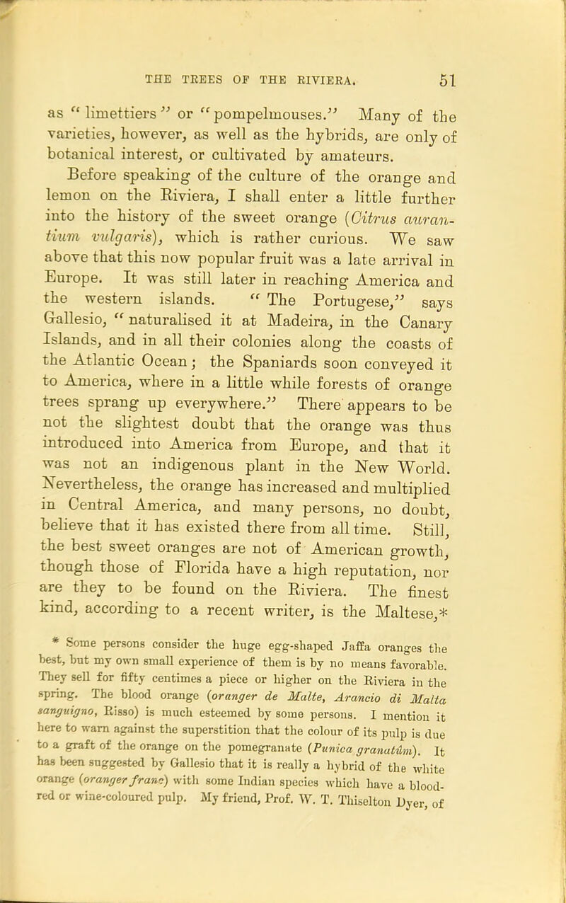 as  limettiers  or  pompelmouses. Many of the varieties, however, as well as the hybrids, are only of botanical interest, or cultivated by amateurs. Before speaking of the culture of the orange and lemon on the Riviera, I shall enter a little further into the history of the sweet orange {Citrus auran- tium vulgaris), which is rather curious. We saw above that this now popular fruit was a late arrival in Europe. It was still later in reaching America and the western islands.  The Portugese,'' says Gallesio,  naturalised it at Madeira, in the Canary Islands, and in all their colonies along the coasts of the Atlantic Ocean; the Spaniards soon conveyed it to America, where in a little while forests of orange trees sprang up everywhere.'' There appears to be not the slightest doubt that the orange was thus introduced into America from Europe, and that it was not an indigenous plant in the New World. Nevertheless, the orange has increased and multiplied in Central America, and many persons, no doubt, believe that it has existed there from all time. Still, the best sweet oranges are not of American growth, though those of Florida have a high reputation, nor are they to be found on the Riviera. The finest kind, according to a recent writer, is the Maltese,* * Some persons consider the huge egg-shaped Jaffa oranges the best, but my own small experience of them is by no means favorable. They sell for fifty centimes a piece or higher on the Riviera in the spring. The blood orange {oranger de Malte, Arancio di Malta sanguigno, Eisso) is much esteemed by some persons. I mention it here to warn against the superstition that the colour of its pulp is due to a graft of the orange on the pomegrannte (Punica granahlm). It has been suggested by Gallesio that it is really a hybrid of the white orange {oranger frano) with some Indian species which have a blood- red or wine-coloured pulp. My friend. Prof. W. T. Thiselton Dyer, of