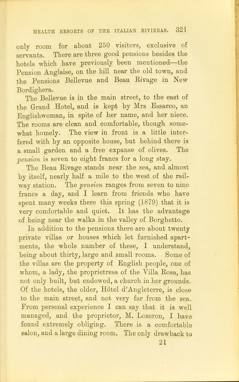 only room for about 250 visitors, exclusive of servants. There are three good pensions besides the hotels which have previously been mentioned—the Pension Anglaise, on the hill near the old town, and the Pensions Bellevue and Beau Eivage in New Bordighera. The Bellevue is in the main street, to the east of the Grand Hotel, and is kept by Mrs Essarco, an Englishwoman, in spite of her name, and her niece. The rooms are clean and comfortable, though some- what homely. The view in front is a little inter- fered with by an opposite house, but behind there is a small garden and a free expanse of olives. The pension is seven to eight francs for a long stay. The Beau Eivage stands near the sea, and almost by itself, nearly half a mile to the west of the rail- way station. The pension ranges from seven to nine francs a day, and I learn from friends who have spent many weeks there this spring (1879) that it is very comfortable and quiet. It has the advantage of being near the walks in the valley of Borghetto. In addition to the pensions there are about twenty private villas or houses which let furnished apart- ments, the whole number of these, I understand, being about thirty, large and small rooms. Some of the villas are the property of English people, one of whom, a lady, the proprietress of the Villa Rosa, has not only built, but endowed, a church in her grounds. Of the hotels, the older. Hotel d'Angieterre, is close to the main street, and not very far from the sea. From personal experience I can say that it is well managed, and the proprietor, M. Lozeron, I have found extremely obliging. There is a comfortable salon, and a large dining room. The only drawback to 21