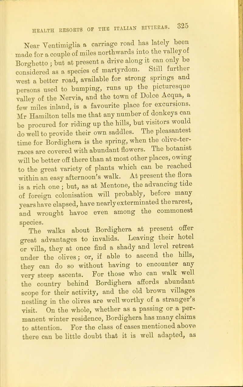 Near Yentimiglia a carriage road has lately been made for a couple of miles northwards into the valley oE Borghetto ; but at present a drive along it can only be considered as a species of martyrdom. Still further west a better road, available for strong springs and persons used to bumping, runs up the picturesque valley of the Nervia, and the town of Dolce Acqua, a few miles inland, is a favourite place for excursions. Mr Hamilton tells me that any number of donkeys can be procured for riding up the hills, but visitors would do well to provide their own saddles. The pleasantest time for Bordighera is the spring, when the oHve-ter- races are covered with abundant flowers. The botanist will be better off there than at most other places, owing to the great variety of plants which can be reached within an easy afternoon's walk. At present the flora is a rich one; but, as at Mentone, the advancing tide of foreign colonisation will probably, before many years have elapsed, have nearly exterminated the rarest, and wrought havoc even among the commonest species. The walks about Bordighera at present offer great advantages to invalids. Leaving their hotel or viUa, they at once find a shady and level retreat under the oHves; or, if able to ascend the hills, they can do so without having to encounter any very steep ascents. For those who can walk well the country behind Bordighera affords abundant scope for their activity, and the old brown villages nestling in the olives are well worthy of a stranger's visit. On the whole, whether as a passing or a per- manent winter residence, Bordighera has many claims to attention. For the class of cases mentioned above there can be little doubt that it is well adapted, as