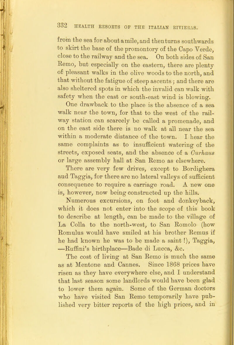 froin fhe sea for about amile, and then turns southwards to skirt the base of the promontory of the Capo Yerde, close to the railway and the sea. On both sides of San Remo, but especially on the eastern, there are plenty of pleasant walks in the olive woods to the north, and that without the fatigue of steep ascents; and there are also sheltered spots in which the invalid can walk with safety when the east or south-east wind is blowing. One drawback to the place is the absence of a sea walk near the town, for that to the west of the rail- way station can scarcely be called a promenade, and on the east side there is no walk at all near the sea within a moderate distance of the town. I hear the same complaints as to insufficient watering of the streets, exposed seats, and the absence of a Gurhaus or large assembly hall at San Remo as elsewhere. There are very few drives, except to Bordighera and Taggia, for there are no lateral valleys of sufficient consequence to require a carriage road. A new one is, however, now being constructed up the hills. Numerous excursions, on foot and donkeyback, which it does not enter into the scope of this book to describe at length, can be made to the village of La Colla to the north-west, to San Romolo (how Romulus would have smiled at his brother Remus if he had known he was to be made a saint !), Taggia, —Ruffini's birthplace—Bade di Lucca, &c. The cost of living at San Remo is much the same as at Mentone and Cannes. Since 1868 prices have risen as they have everywhere else, and I understand that last season some landlords would have been glad to lower them again. Some of the German doctors who have visited San Remo temporarily have pub- lished very bitter reports of the high prices, and in
