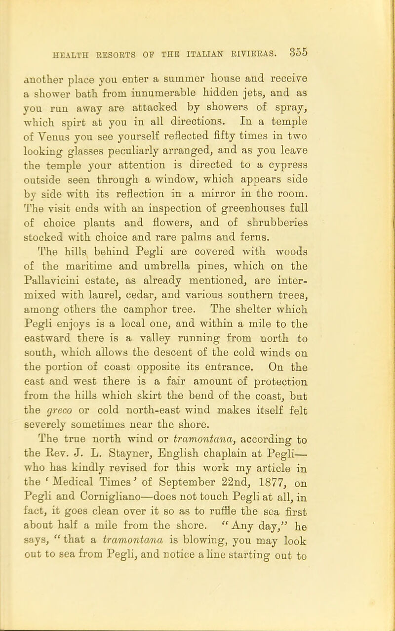 another place you enter a summer house and receive a shower bath from innumerable hidden jets, and as you run away are attacked by showers of spray, which spirt at you in all directions. In a temple of Venus you see yourself reflected fifty times in two looking glasses peculiarly arranged, and as you leave the temple your attention is directed to a cypress outside seen through a window, which appears side by side with its reflection in a mirror in the room. The visit ends with an inspection of greenhouses full of choice plants and flowers, and of shrubberies stocked with choice and rare palms and ferns. The hills behind Pegli are covered with woods of the maritime and umbrella pines, which on the Pallavicini estate, as already mentioned, are inter- mixed with laurel, cedar, and various southern trees, among others the camphor tree. The shelter which Pegli enjoys is a local one, and within a mile to the eastward there is a valley running from north to south, which allows the descent of the cold winds on the portion of coast opposite its entrance. On the east and west there is a fair amount of protection from the hills which skirt the bend of the coast, but the greco or cold north-east wind makes itself felt severely sometimes near the shore. The true north wind or tramontana, according to the Rev. J. L. Stayner, English chaplain at Pegli— who has kindly revised for this work my article in the 'Medical Times' of September 22nd, 1877, on Pegli and Comigliano—does not touch Pegli at all, in fact, it goes clean over it so as to ruffle the sea first about half a mile from the shore.  Any day, he says,  that a tramontana is blowing, you may look out to sea from Pegli, and notice aline starting out to