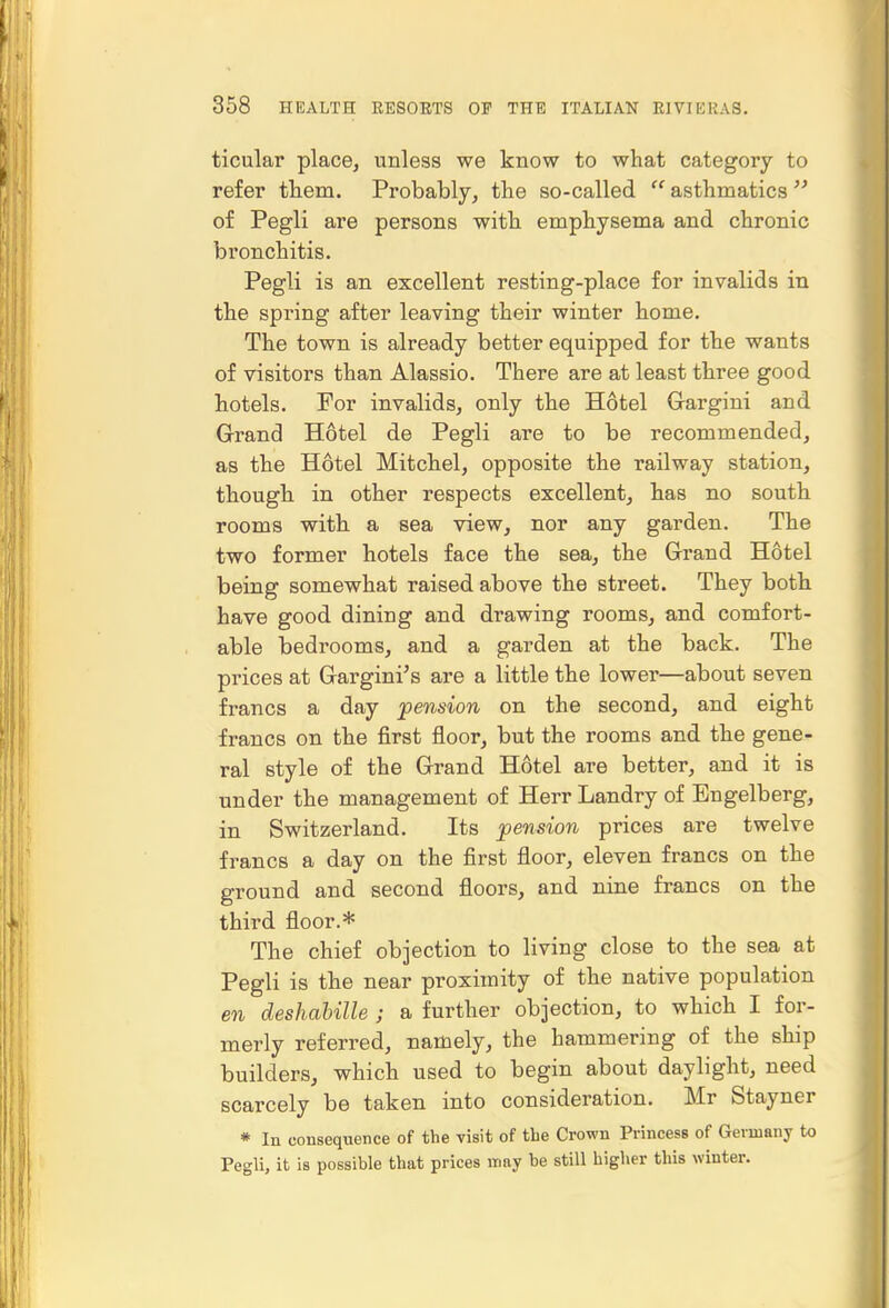 ticular place, unless we know to what category to refer them. Probably, the so-called  asthmatics  of Pegli are persons with emphysema and chronic bronchitis. Pegli is an excellent resting-place for invalids in the spring after leaving their winter home. The town is already better equipped for the wants of visitors than Alassio. There are at least three good hotels. For invalids, only the Hotel Grargini and Grand Hotel de Pegli are to be recommended, as the Hotel Mitchel, opposite the railway station, thought in other respects excellent, lias no south rooms with a sea view, nor any garden. The two former hotels face the sea, the Grand Hotel being somewhat raised above the street. They botli have good dining and drawing rooms, and comfort- able bedrooms, and a garden at the back. The prices at Gargini's are a little the lower—about seven francs a day pension on the second, and eight francs on the first floor, but the rooms and the gene- ral style of the Grand Hotel are better, and it is under the management of Herr Landry of Engelberg, in Switzerland. Its pension prices are twelve francs a day on the first floor, eleven francs on the ground and second floors, and nine francs on the third floor.* The chief objection to living close to the sea at Pegli is the near proximity of the native population en deshabille ; a further objection, to which I for- merly referred, namely, the hammering of the ship builders, which used to begin about daylight, need scarcely be taken into consideration. Mr Stayner * In consequence of the visit of the Crown Princess of Germany to Pegli, it is possible that prices may be still higher this winter.