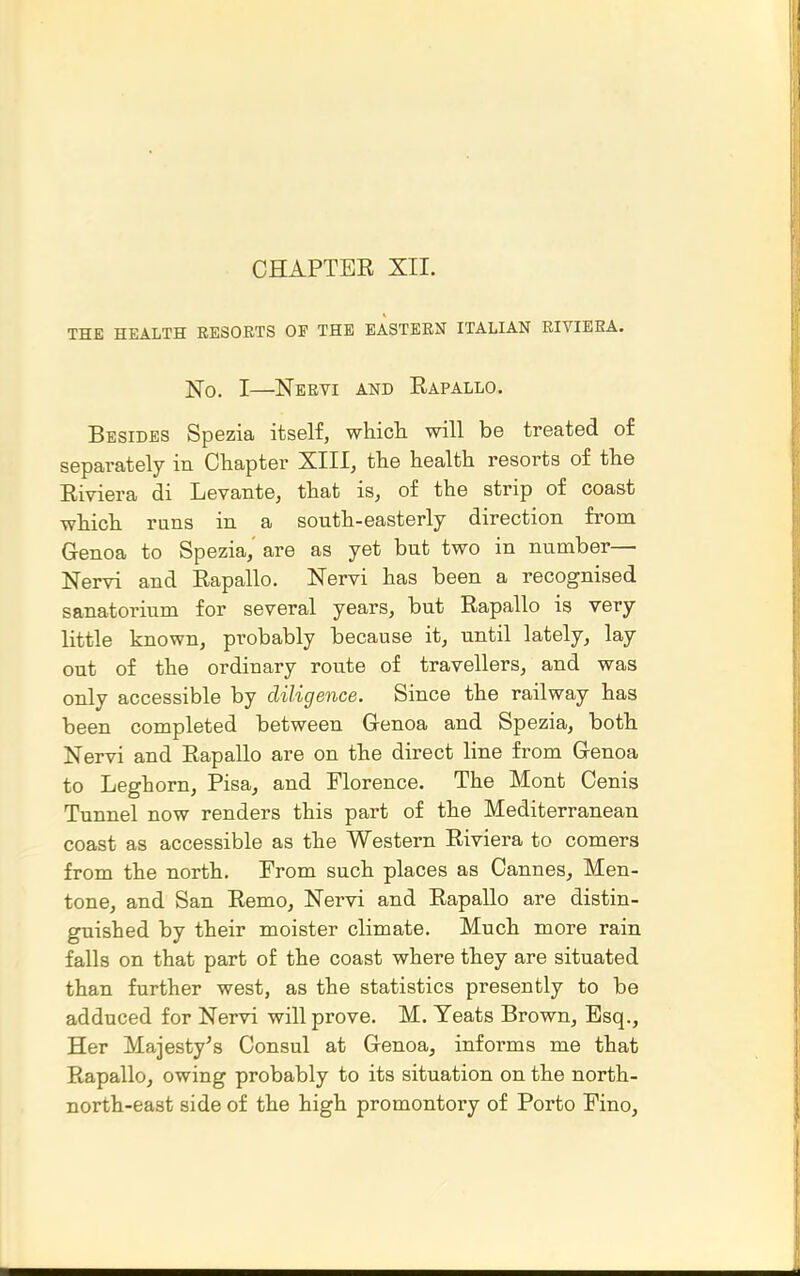 CHAPTER XII. THE HEALTH RESOETS OP THE EASTERN ITALIAN RIVIERA. No. I—Nervi and Rapallo. Besides Spezia itself, whicli will be treated of separately in Chapter XIII, the health resorts of the Riviera di Levante, that is, of the strip of coast which runs in a south-easterly direction from Genoa to Spezia, are as yet but two in number— Nervi and Rapallo. Nervi has been a recognised sanatorium for several years, but Rapallo is very little known, probably because it, until lately, lay out of the ordinary route of travellers, and was only accessible by diligence. Since the railway has been completed between Genoa and Spezia, both Nervi and RapaUo are on the direct line from Genoa to Leghorn, Pisa_, and Florence. The Mont Cenis Tunnel now renders this part of the Mediterranean coast as accessible as the Western Riviera to comers from the north. From such places as Cannes, Men- tone, and San Remo, Nervi and Rapallo are distin- guished by their moister climate. Much more rain falls on that part of the coast where they are situated than further west, as the statistics presently to be adduced for Nervi will prove. M. Yeats Brown, Esq., Her Majesty^s Consul at Genoa, informs me that Rapallo, owing probably to its situation on the north- north-east side of the high promontory of Porto Eino,