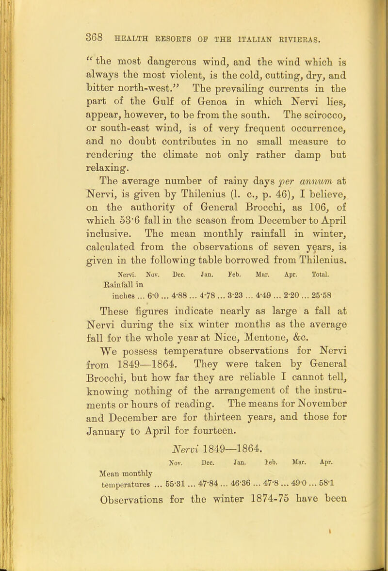  the most dangerous wind, and the wind which is always the most violent, is the cold, cutting, dry, and hitter north-west/^ The prevailing currents in the part o£ the Gulf of Glenoa in which Nervi lies, appear, however, to be from the south. The scirocco, or south-east wind, is of very frequent occurrence, and no doubt contributes in no small measure to rendering the climate not only rather damp but relaxing. The average number of rainy days j>er annum at Nervi, is given by Thilenius (1. c, p. 46), I believe, on the authority of General Brocchi, as 106, of which 636 fall in the season from December to April inclusive. The mean monthly rainfall in winter, calculated from the observations of seven years, is given in the following table borrowed from Thilenius. Nervi. Nov. Dec. Jan. Feb. Mar. Apr. Total. Rainfall in inches ... 6-0 ... 4-88 ... 4-78 ... 3-23 ... 4-49 ... 2-20 ... 25-58 These figures indicate nearly as large a fall at Nervi during the six winter months as the average fall for the whole year at Nice, Mentone, &c. We possess temperature observations for Nervi from 1849—1864. They were taken by General Brocchi, but how far they are reliable I cannot tell, knowing nothing of the arrangement of the instru- ments or hours of reading. The means for November and December are for thirteen years, and those for January to April for fourteen. Nervi 1849—1864. Nov. Dec. Jan. leb. Mar. Apr. Mean monthly temperatures ... 55-31 ... 47*84 ... 46-36 ... 47-8 ... 49-0 ... 58-1 Observations for the winter 1874-75 have been