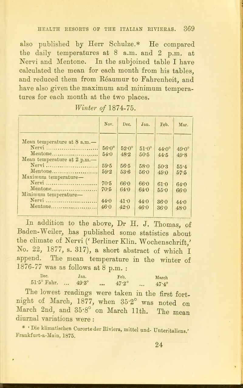 also published by Herr Schulze.* He compared the daily temperatures at 8 a.m. and 2 p.m. at Nervi and Mentone. In the subjoined table I have calculated the mean for each month from his tables, and reduced them from Reaumur to Fahrenheit, and have also given the maximum and minimum tempera- tures for each month at the two places. Winter of 1874-75. Nov. Dec. Jan. Feb. Mar. Mean temperature at 8 a.m.— Nervi .' 56-0° 52-0° 51-0° 44-0° 49-0° Mentone 54-0 48-2 50-5 44-5 49-8 Mean temperature at 2 p.m.— 59-5 56-5 58-0 50-3 55-4 Mentone 59-2 53-6 56-0 49-0 57-5 Maximum temperature— Nervi 70-5 66-0 66-0 61-0 64-0 Mentone 70-5 64-0 64-0 55-0 66-0 Minimum temperature— Nervi 44-0 41-0 44-0 36-0 44-0 Mentone 46-0 42-0 46-0 360 48-0 In addition to the above, Dr H. J. Thomas, of Baden-Weiler, has published some statistics about the climate of Nervi {' Berliner Klin. Wochenschrift,' No. 22, 1877, s. 317), a short abstract of which I append. The mean temperature in the winter of 1876-77 was as follows at 8 p.m. : D':- Jan. Feb. March 51-5° Fahr. ... 49-3° ... 47-2° ... 47-4° The lowest readings were taken in the first fort- night of March, 1877, when 35-2° was noted on March 2nd, and 35-8° on March 11th. The mean diurnal variations were : * ' Die klimatischen Curorts der Riviera, mittel und- Unteritaliens.' Frankfurt-a-Main, 1875. 24