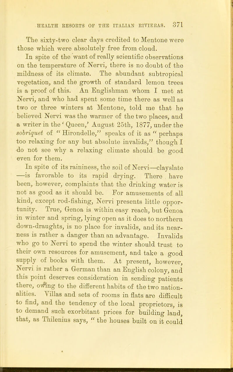 The sixty-two clear days credited to Mentone were those which were absolutely free from cloud. In spite of the want of really scientific observations on the temperature of Nervi, there is no doubt of the mildness of its climate. The abundant subtropical vegetation, and the growth of standard lemon trees is a px'oof of this. An Englishman whom I met at Nervi, and who had spent some time there as well as two or three winters at Mentone, told me that he believed Nervi was the warmer of the two places, and a writer in the ' Queen,^ August 25th, 1877, under the sobriquet of  Hirondelle,^^ speaks of it as  perhaps too relaxing for any but absolute invalids, though I do not see why a relaxing climate should be good even for them. In spite of its raininess, the soil of Nervi—clayslate —is favorable to its rapid drying. There . have been, however, complaints that the drinking water is not as good as it should be. For amusements of all kind, except rod-fishing, Nervi presents little oppor- tunity. True, Genoa is within easy reach, but Genoa in winter and spring, lying open as it does to northern down-draughts, is no place for invalids, and its near- ness is rather a danger than an advantage. Invalids who go to Nervi to spend the winter should trust to their own resources for amusement, and take a good supply of books with them. At present, however, Nervi is rather a German than an English colony, and this point deserves consideration in sending patients there, ov^ng to the different habits of the two nation- alities. Villas and sets of rooms in flats are difficult to find, and the tendency of the local proprietors, is to demand such exorbitant prices for building land, that, as Thilenius says,  the houses built on it could