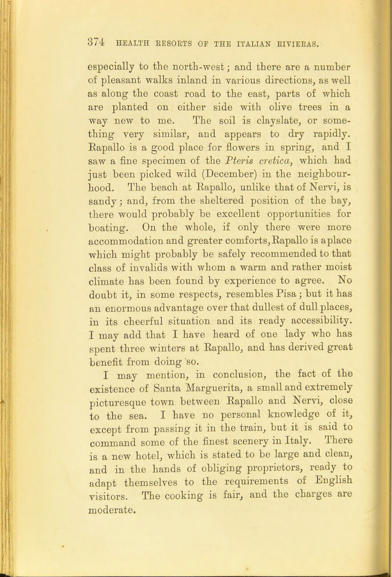 especially to the nortli-west; and there are a number of pleasant walks inland in various directions, as well as along the coast road to the east, parts of which are planted on either side with olive trees in a way new to me. The soil is clayslate, or some- thing very similar, and appears to dry rapidly. Rapallo is a good place for flowers in spring, and I saw a fine specimen of the Pteris cretica, which had just been picked wild (December) in the neighbour- hood. The beach at Rapallo, unlike that of Nervi, is sandy; and, from the sheltered position of the bay, there would probably be excellent opportunities for boating. On the whole, if only there were more accommodation and greater comforts,Eapallo is aplace which might probably be safely recommended to that class of invalids with whom a warm and rather moist climate has been found by experience to agree. No doubt it, in some respects, resembles Pisa; but it has an enormous advantage over that dullest of dull places, in its cheerful situation and its ready accessibility. I may add that I have heard of one lady who has spent three winters at Eapallo, and has derived great benefit from doing so. I may mention, in conclusion, the fact of the existence of Santa Marguerita, a small and extremely picturesque town between Eapallo and Nervi, close to the sea. I have no personal knowledge of it, except from passing it in the train, but it is said to command some of the finest scenery in Italy. There is a new hotel, which is stated to be large and clean, and in the hands of obliging proprietors, ready to adapt themselves to the requirements of English visitors. The cooking is fair, and the charges are moderate.