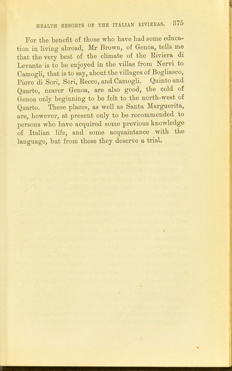 For the benefit of those who have had some educa- tion in living abroad, Mr Brown, of Genoa, tells me that the very best of the climate of the Eiviera di Levante is to be enjoyed in the villas from Nervi to Camogli, that is to say, about the villages of Bogliasco, Pieve di Sori, Sori, Eecco, and Camogli. Quinto and Quarto, nearer Genoa, are also good, the cold of Genoa only beginning to be felt to the north-west of Quarto. These places, as well as Santa Marguerita, are, however, at present only to be recommended to persons who have acquired some previous knowledge of Italian life, and some acquaintance with the language, but from these they deserve a trial.