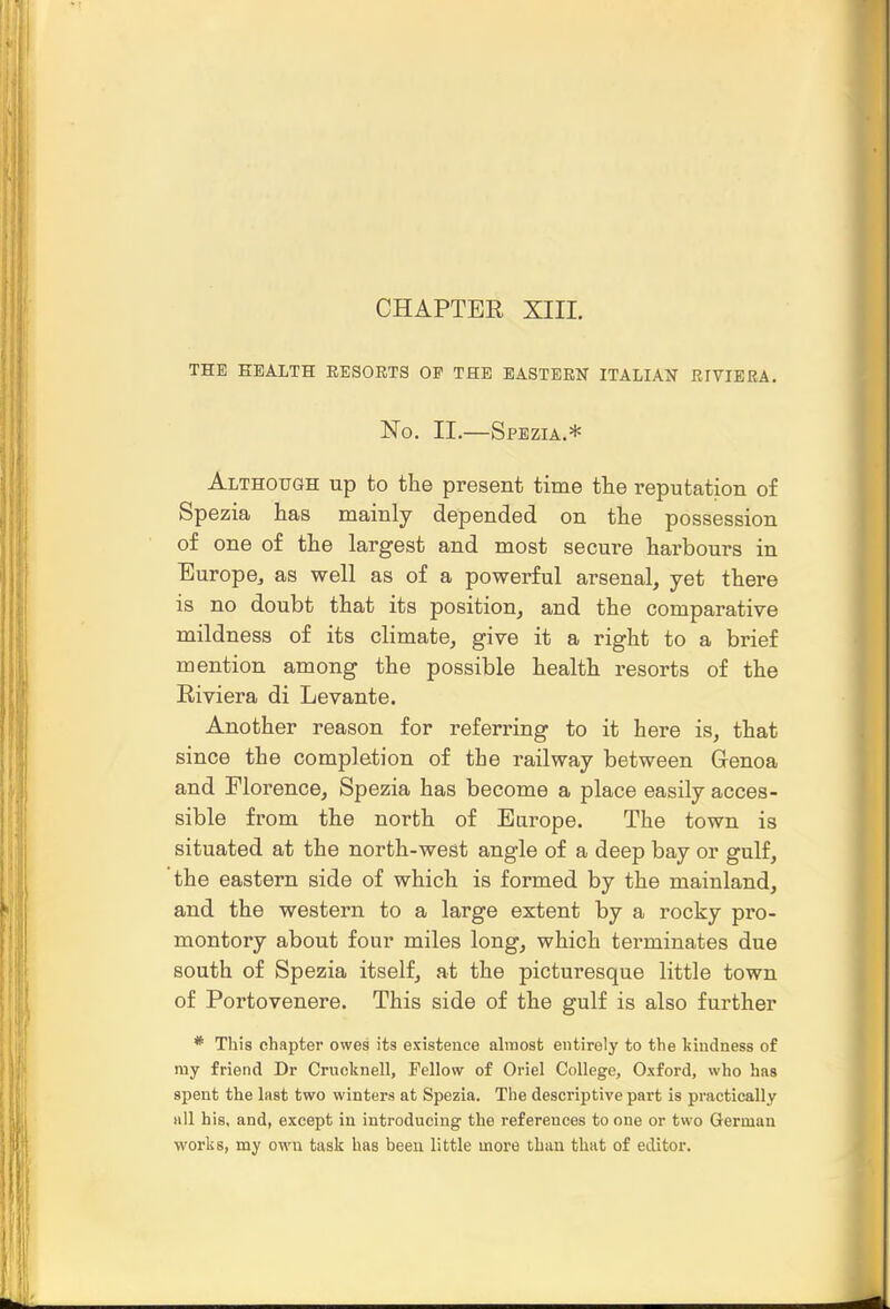 CHAPTER XIIL THE HEALTH EESOETS OP THE EASTERN ITALIAN EIVIERA. No. II.—Spbzia.* Although up to the present time tlie reputation of Spezia has mainly depended on the possession of one of the largest and most secure harbours in Europe^ as well as of a powerful arsenal, yet there is no doubt that its position, and the comparative mildness of its climate, give it a right to a brief mention among the possible health resorts of the Riviera di Levante. Another reason for referring to it here is, that since the completion of the railway between Genoa and Florence, Spezia has become a place easily acces- sible from the north of Europe. The town is situated at the north-west angle of a deep bay or gulf, the eastern side of which is formed by the mainland, and the western to a large extent by a rocky pro- montory about four miles long, which terminates due south of Spezia itself, at the picturesque little town of Portovenere. This side of the gulf is also further * This chapter owes its existence almost entirely to the kindness of my friend Dr Crucknell, Fellow of Oriel College, Oxford, who has spent the last two winters at Spezia. The descriptive part is practically all his, and, except in introducing the references to one or two German works, my own task has been little more than that of editor.