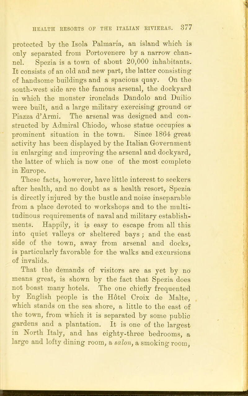 protected by the Isola Palmaria, an island which is only separated from Portovenere by a narrow chan- nel. Spezia is a town of about 20,000 inhabitants. It consists of an old and new part, the latter consisting of handsome buildings and a spacious quay. On the south-west side are the famous arsenal, the dockyard in which the monster ironclads Dandolo and Duilio were built, and a large military exercising ground or Piazza d'Armi. The arsenal was designed and con- structed by Admiral Chiodo, whose statue occupies a prominent situation in the town. Since 1864 great activity has been displayed by the Italian Government iu enlarging and improving the arsenal and dockyard, the latter of which is now one of the most complete in Europe. These facts, however, have little interest to seekers after health, and no doubt as a health resort, Spezia is directly injured by the bustle and noise inseparable from a place devoted to workshops and to the multi- tudinous requirements of naval and military establish- ments. Happily, it is easy to escape from all this into quiet valleys or sheltered bays ; and the east side of the town, away from arsenal and docks, is particularly favorable for the walks and excursions of invalids. That the demands of visitors are as yet by no means great, is shown by the fact that Spezia does not boast many hotels. The one chiefly frequented by English people is the Hotel Croix de Malte, which stands on the sea shore, a little to the east of the town, from which it is separated by some public gardens and a plantation. It is one of the largest in North Italy, and has eighty-three bedrooms, a large and lofty dining room, a salon, a smoking room.