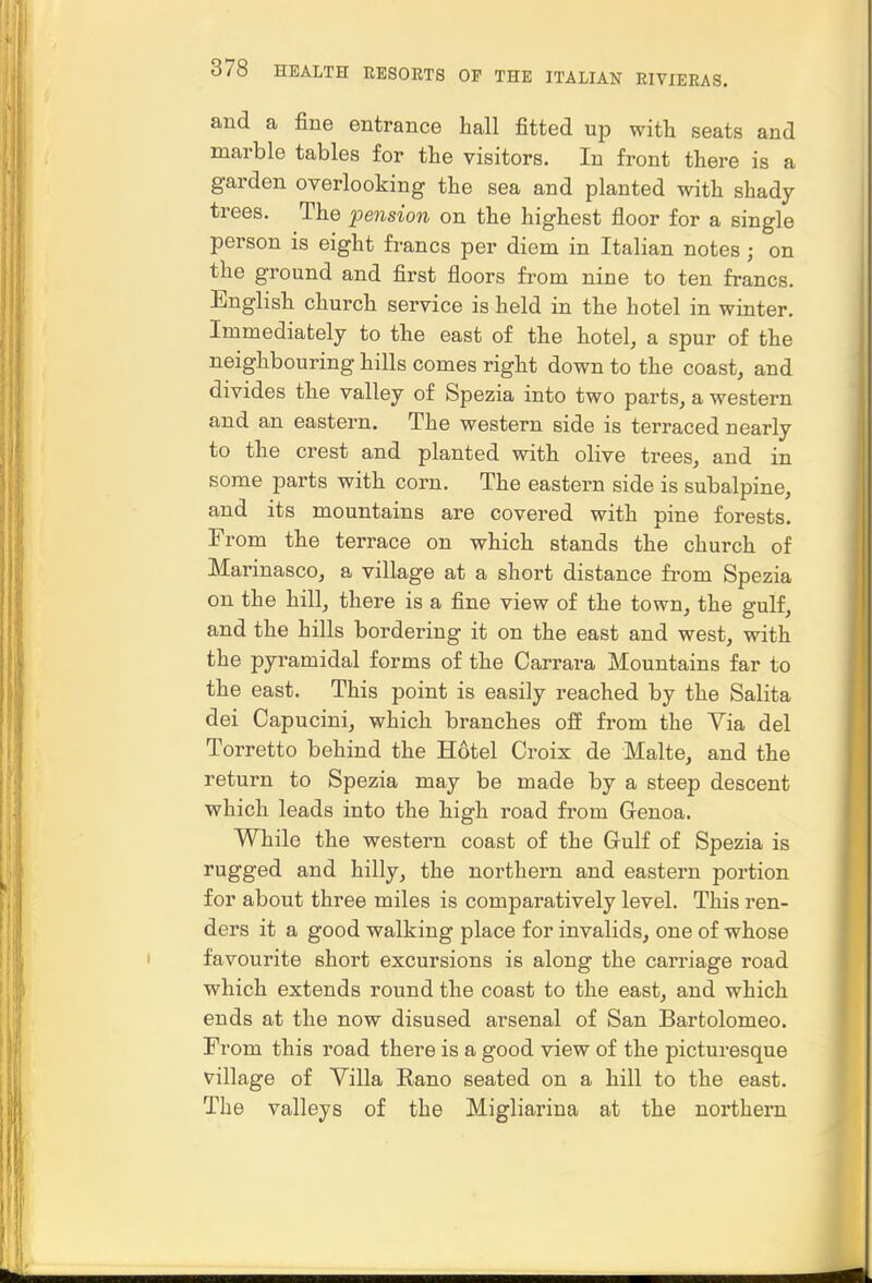 and a fine entrance hall fitted up with seats and marble tables for the visitors. In front there is a garden overlooking the sea and planted with shady trees. The pension on the highest floor for a single person is eight fi-ancs per diem in Italian notes ; on the ground and first floors from nine to ten francs. English church service is held in the hotel in winter. Immediately to the east of the hotel, a spur of the neighbouring hills comes right down to the coast, and divides the valley of Spezia into two parts, a western and an eastern. The western side is terraced nearly to the crest and planted with olive trees, and in some parts with corn. The eastern side is subalpine, and its mountains are covered with pine forests. From the terrace on which stands the church of Marinasco, a village at a short distance from Spezia on the hill, there is a fine view of the town, the gulf, and the hills bordering it on the east and west, with the pyramidal forms of the Carrara Mountains far to the east. This point is easily reached by the Salita dei Capucini, which branches off from the Via del Torretto behind the Hotel Croix de Malte, and the return to Spezia may be made by a steep descent which leads into the high road from G-enoa. While the western coast of the Gulf of Spezia is rugged and hilly, the northern and eastern poi-tion for about three miles is comparatively level. This ren- ders it a good walking place for invalids, one of whose favourite short excursions is along the carriage road which extends round the coast to the east, and which ends at the now disused arsenal of San Bartolomeo. From this road there is a good view of the picturesque village of Villa Rano seated on a hill to the east. The valleys of the Migliarina at the northern •