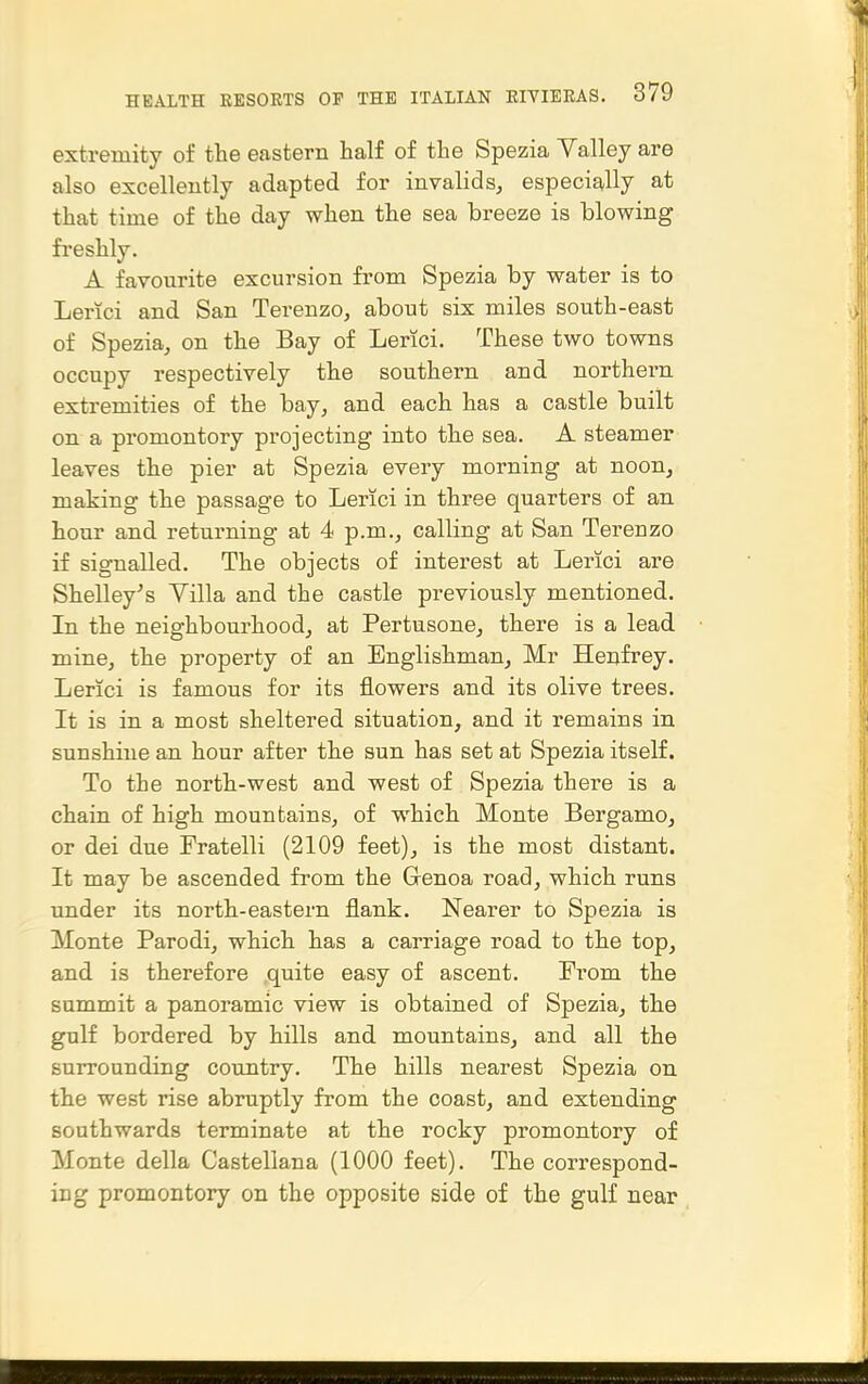 extremity of the eastern half of the Spezia Valley are also excellently adapted for invalids, especig-Hy at that time of the day when the sea breeze is blowing fi'eshly. A favourite excursion from Spezia by water is to Lerici and San Terenzo, about six miles south-east of Spezia, on the Bay of Lerici. These two towns occupy respectively the southern and northern extremities of the bay, and each has a castle built on a promontory projecting into the sea. A steamer leaves the pier at Spezia every morning at noon, making the passage to Lerici in three quarters of an hour and returning at 4 p.m., calling at San Terenzo if signalled. The objects of interest at Lerici are Shelley^s Yilla and the castle previously mentioned. Tn the neighbourhood, at Pertusone, there is a lead mine, the property of an Englishman, Mr Henfrey. Lerici is famous for its flowers and its olive trees. It is in a most sheltered situation, and it remains in sunshine an hour after the sun has set at Spezia itself. To the north-west and west of Spezia there is a chain of high mountains, of which Monte Bergamo, or dei due Fratelli (2109 feet), is the most distant. It may be ascended from the Grenoa road, which runs under its north-eastern flank. Nearer to Spezia is Monte Parodi, which has a carriage road to the top, and is therefore .quite easy of ascent. From the summit a panoramic view is obtained of Spezia, the gulf bordered by hills and mountains, and all the surrounding country. The hills nearest Spezia on the west rise abruptly from the coast, and extending southwards terminate at the rocky promontory of Monte della Castellana (1000 feet). The correspond- ing promontory on the opposite side of the gulf near
