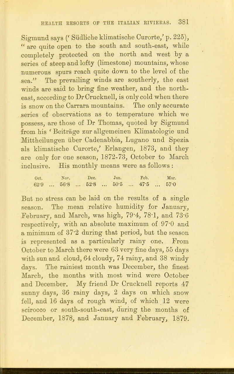 Sigmund says (' Siidliclie klimatische Curorte/ p. 225),  are quite open to tlie south and south-east, while completely protected on the north and west by a series of steep and lofty (limestone) mountains, whose numerous spurs reach quite down to the level of the sea. The prevailing winds are southerly, the east winds are said to bring fine weather, and the noi'th- east, according to Dr Crucknell, is only cold when there is snow on the Carrara mountains. The only accurate series of observations as to temperature which we possess, are those of Dr Thomas, quoted by Sigmund from his ' Beitrage zur allgemeinen Klimatologie und Mittheilungen iiber Cadenabbia, Lugano und Spezia als klimatische Curorte,^ Erlangen, 1873, and they are only for one season, 1872-73, October to March inclusive. His monthly means were as follows : Oct. Nov. Dec. Jan. Feb. Mar. 62-9 ... 56-8 ... 52-8 ... 50-5 ... 47-5 ... 570 But no stress can be laid on the results of a single season. The mean relative humidity for January, February, and March, was high, 79-4, 78'1, and 73-6 respectively, with an absolute maximum of 97*0 and a minimum of 37*2 during that period, but the season is represented as a particularly rainy one. From October to March there were 63 very fine days, 55 days with sun and cloud, 64 cloudy, 74 rainy, and 38 windy days. The rainiest month was December, the finest March, the months with most wind were October and December. My friend Dr Crucknell reports 47 sunny days, 36 rainy days, 2 days on which snow fell, and 16 days of rough wind, of which 12 were scirocco or south-south-east, during the months of December, 1878, and January and February, 1879.