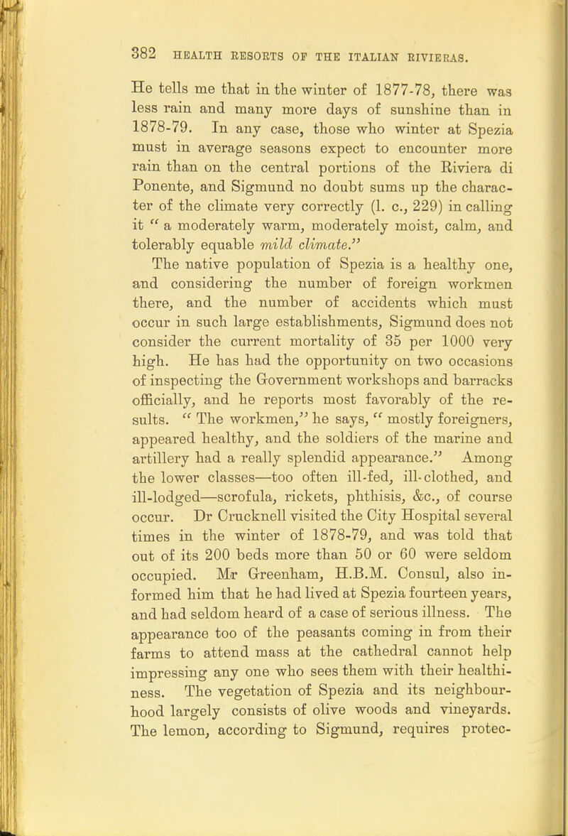 He tells me tliat in the winter of 1877-78, there was less rain and many more days of sunshine than in 1878-79. In any case, those who winter at Spezia must in average seasons expect to encounter more rain than on the central portions of the Eiviera di Ponente, and Sigmund no doubt sums up the charac- ter of the climate very correctly (1. c, 229) in calling it  a moderately warm, moderately moist, calm, and tolerably equable mild climate. The native population of Spezia is a healthy one, and considering the number of foreign workmen there, and the number of accidents which must occur in such large establishments, Sigmund does not consider the current mortality of 35 per 1000 very high. He has had the opportunity on two occasions of inspecting the Grovernment workshops and barracks ofl&cially, and he reports most favorably of the re- sults.  The workmen, he says,'''' mostly foreigners, appeared healthy, and the soldiers of the marine and artillery had a really splendid appearance.'*' Among the lower classes—too often ill-fed, ill-clothed, and ill-lodged—scrofula, rickets, phthisis, &c., of course occur. Dr Crucknell visited the City Hospital several times in the winter of 1878-79, and was told that out of its 200 beds more than 50 or 60 were seldom occupied. Mr Grreenham, H.B.M. Consul, also in- formed him that he had lived at Spezia fourteen years, and had seldom heard of a case of serious illness. The appearance too of the peasants coming in from their farms to attend mass at the cathedral cannot help impressing any one who sees them with their healthi- ness. The vegetation of Spezia and its neighbour- hood largely consists of olive woods and vineyards. The lemon, according to Sigmund, requires protec-