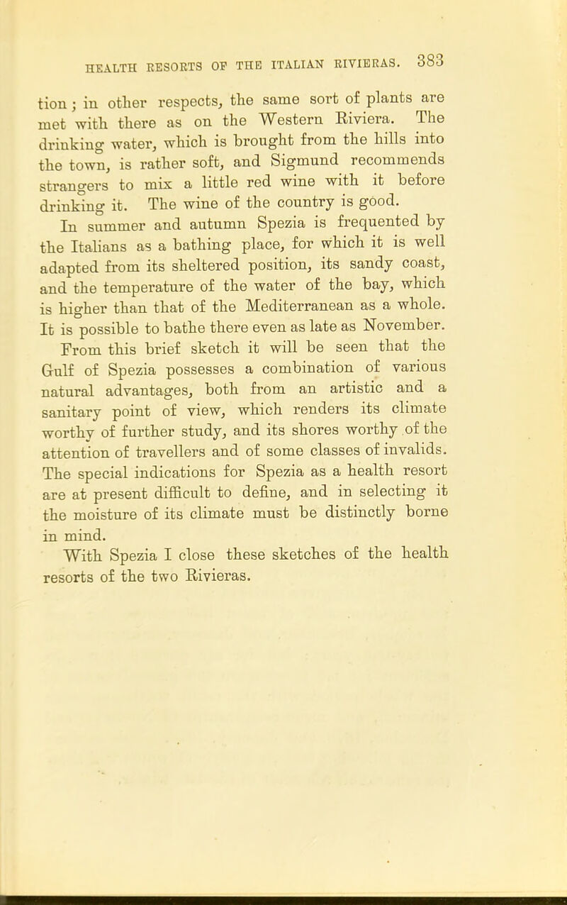 tion; in other respects, the same sort of plants are met with there as on the Western Eiviera. The drinking water, which is brought from the hills into the town, is rather soft, and Sigmund recommends strangers to mix a little red wine with it before drinking it. The wine of the country is good. In summer and autumn Spezia is frequented by the Italians as a bathing place, for which it is well adapted from its sheltered position, its sandy coast, and the temperature of the water of the bay, which is higher than that of the Mediterranean as a whole. It is possible to bathe there even as late as November. From this brief sketch it will be seen that the Gulf of Spezia possesses a combination of various natural advantages, both from an artistic and a sanitary point of view, which renders its climate worthy of further study, and its shores worthy of the attention of travellers and of some classes of invalids. The special indications for Spezia as a health resort are at present difficult to define, and in selecting it the moisture of its climate must be distinctly borne in mind. With Spezia I close these sketches of the health resorts of the two E-ivieras.