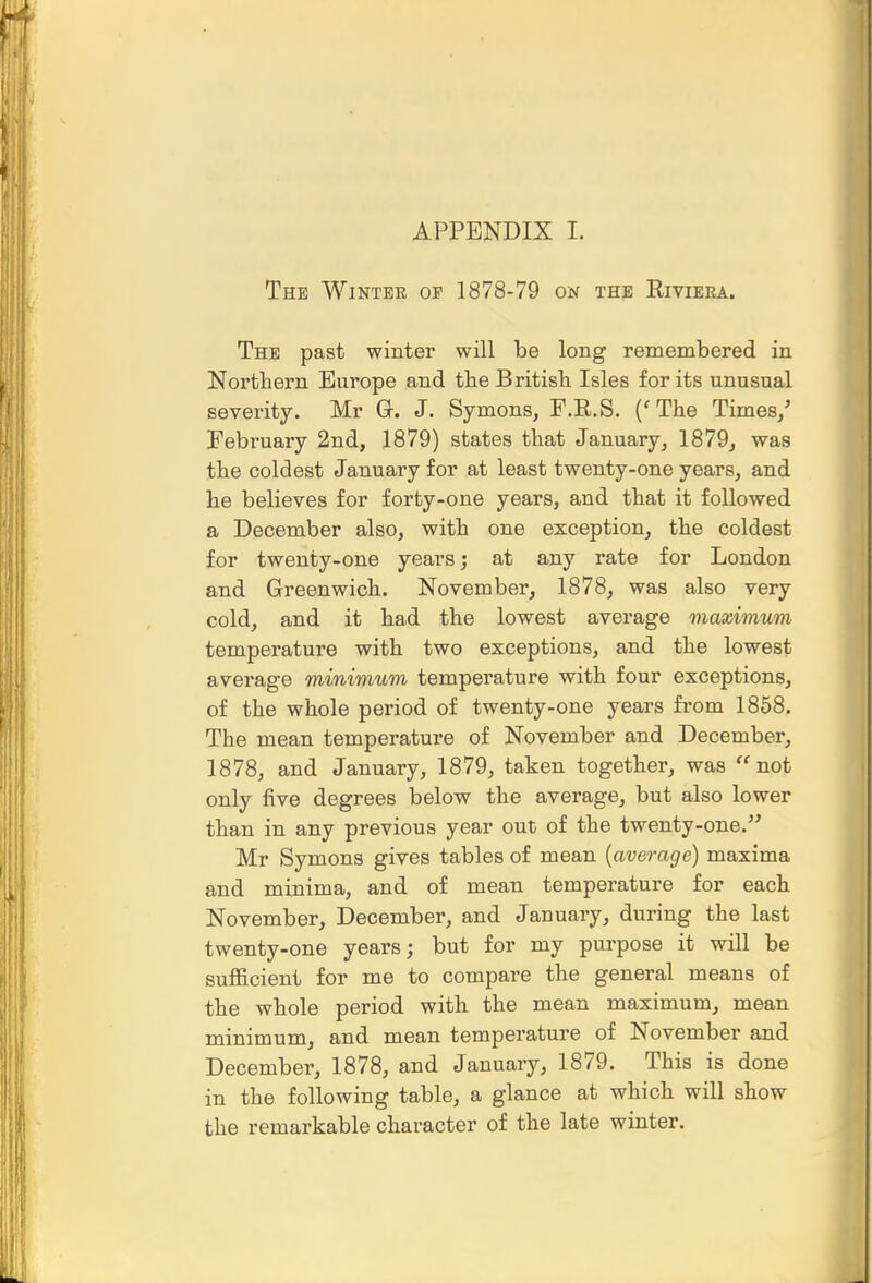 APPENDIX I. The WiNTEE OP 1878-79 on the Eiviera. The past winter will be long remembered in Northern Europe and tbe Britisb Isles for its unusual severity. Mr G-. J. Symons, F.R.S. ('The Times/ February 2nd, 1879) states that January, 1879, was the coldest January for at least twenty-one years, and he believes for forty-one years, and that it followed a December also, with one exception, the coldest for twenty-one years; at any rate for London and Greenwich. November, 1878, was also very cold, and it had the lowest average maximum temperature with two exceptions, and the lowest avei-age minimum temperature with four exceptions, of the whole period of twenty-one years fi'om 1858. The mean temperature of November and December, 1878, and January, 1879, taken together, was ''not only five degrees below the average^ but also lower than in any previous year out of the twenty-one.''^ Mr Symons gives tables of mean {average) maxima and minima, and of mean temperature for each November, December, and January, during the last twenty-one years; but for my purpose it will be sufficient for me to compare the general means of the whole period with the mean maximum, mean minimum, and mean temperature of November and December, 1878, and January, 1879. This is done in the following table, a glance at which will show the remarkable character of the late winter.