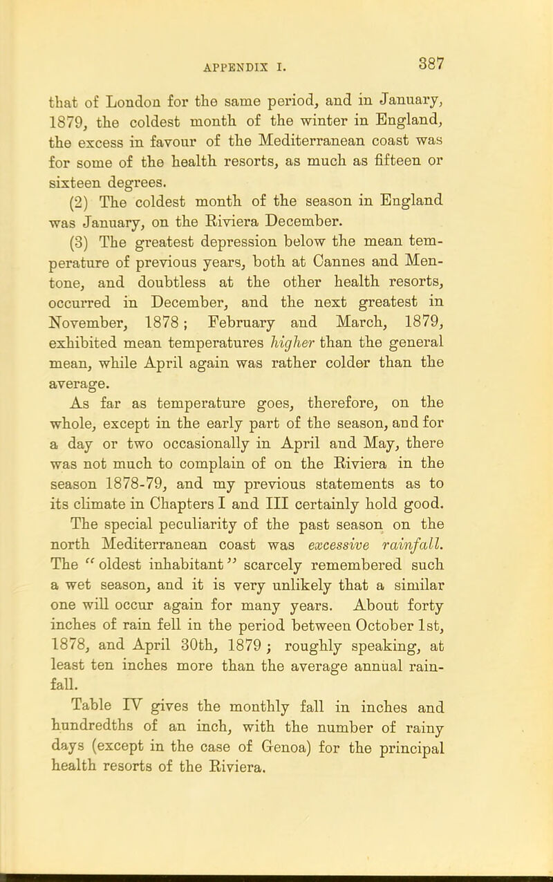 that of London for the same period, and in January, 1879, the coldest month of the winter in England, the excess in favour of the Mediterranean coast was for some of the health resorts, as much as fifteen or sixteen degrees. (2) The coldest month of the season in England was January, on the Riviera December. (3) The greatest depression below the mean tem- perature of previous years, both at Cannes and Men- tone, and doubtless at the other health, resorts, occurred in December, and the next greatest in November, 1878; February and March, 1879, exhibited mean temperatures higher than the general mean, while April again was rather colder than the average. As far as temperature goes, therefore, on the whole, except in the early part of the season, and for a day or two occasionally in April and May, there was not much to complain of on the Riviera in the season 1878-79, and my previous statements as to its climate in Chapters I and III certainly hold good. The special peculiarity of the past season on the north Mediterranean coast was excessive rainfall. The  oldest inhabitant scarcely remembered such a wet season, and it is very unlikely that a similar one will occur again for many years. About forty inches of rain fell in the period between October 1st, 1878, and April 30th, 1879 ; roughly speaking, at least ten inches more than the average annual rain- faU. Table IV gives the monthly fall in inches and hundredths of an inch, with the number of rainy days (except in the case of Cenoa) for the principal health resorts of the Riviera.