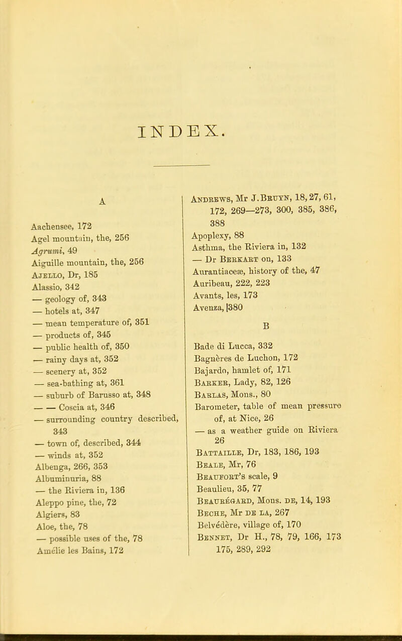 INDEX. A Aachensee, 172 Agel mountaiu, the, 256 Agrumi, 49 Aiguille mountain, the, 256 Ajello, Dr, 185 Alassio, 342 — geology of, 343 — hotels at, 347 — mean temperature of, 351 — products of, 345 — public health of, 350 — rainy days at, 352 — scenery at, 352 — sea-bathing at, 361 — suburb of Barusso at, 348 Coscia at, 346 — surrounding country described, 343 — town of, described, 344 — winds at, 352 Albenga, 266, 353 Albuminuria, 88 — the Riviera in, 136 Aleppo pine, the, 72 Algiers, 83 Aloe, the, 78 — possible uses of the, 78 Amelie les Bains, 172 Andebws, Mr J.Beuyn, 18,27, 61, 172, 269—273, 300, 385, 386, 388 Apoplexy, 88 Asthma, the B,iviera in, 132 — Dr Beekaet on, 133 Aurantiaoese, history of the, 47 Auribeau, 222, 223 Avants, les, 173 Avenza, |380 B Bade di Lucca, 332 Bagneres de Luchon, 172 Bajardo, hamlet of, 171 Baekee, Lady, 82,126 Bablas, Mons., 80 Barometer, table of mean pressure of, at Nice, 26 — as a weather guide on Eiviera 26 Battaillb, Dr, 183, 186. 193 Beale, Mr, 76 Beaotoex's scale, 9 Beaulieu, 35, 77 Beaueesaed, Mons. de, 14,193 Beche, Mr DE LA, 267 Belvedere, village of, 170 Bbnnet, Dr H., 78, 79, 166, 173 175, 289, 292