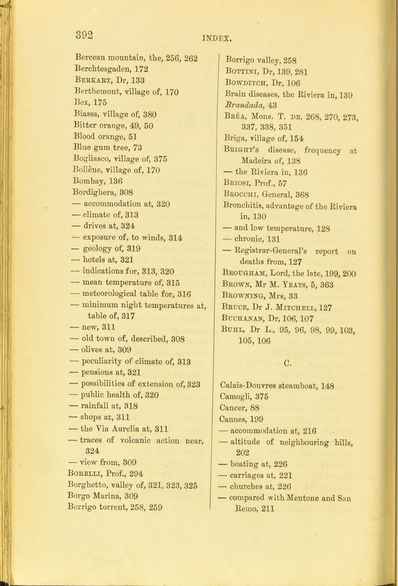 INDEX. Berceau mountain, the, 256, 262 Berchtesgaden, 172 Bebkaet, Dr, 133 Bertbemont, village of, 170 Bex, 175 Biassa, village of, 380 Bitter orange, 49, 50 Blood orange, 51 Blue gum tree, 73 Bogliasco, village of, 375 Bollene, village of, 170 Bombay, 136 Bordighera, 308 — accommodation at, 320 — climate of, 313 — drives at, 324 — exposure of, to winds, 314 — geology of, 319 — hotels at, 321 — indications for, 313, 320 — mean temperature of, 315 — meteorological table for, 316 — minimum night temperatures at, table of, 317 — new, 311 — old town of, described, 308 — olives at, 309 — peculiarity of climate of, 313 — pensions at, 321 — possibilities of extension of, 323 — public health of, 320 — rainfall at, 318 — shops at, 311 — the Via Aurelia at, 311 — traces of volcanic action near, 324 — view from, 309 BoBHLLi, Prof,, 294 Borghetto, valley of, 321, 323, 325 Borgo Marina, 309 Borrigo torrent, 258, 259 Borrigo valley, 258 BoTTiNi, Dr, 139, 281 BowDiTCH, Dr, 106 Brain diseases, the Riviera in, 139 Brandada, 43 Beea, Mens. T. de, 268, 270, 273, 337, 338, 351 Briga, village of, 154 Beight's disease, frequency at Madeira of, 138 — the Eiviera in, 136 Beiosi, Prof., 57 Beocchi, General, 368 Bronchitis, advantage of the Riviera in, 130 — and low temperature, 128 — chronic, 131 — Registrar-General's report on deaths from, 127 Beougham, Lord, the late, 199, 200 Beown, Mr M. Yeats, 5, 363 Beowning, Mrs, 33 Betjce, Dr J. Mitchell, 127 BucHAUAN, Dr, 106,107 Buhl, Dr L., 95, 96, 98, 99, 103, 105, 106 C. Calais-Douvres steamboat, 148 Camogli, 375 Cancer, 88 Cannes, 199 — accommodation at, 216 — altitude of neighbouring hills, 202 — boating at, 226 — carriages at, 221 — churches at, 226 — compared with Men tone and San Remo, 211