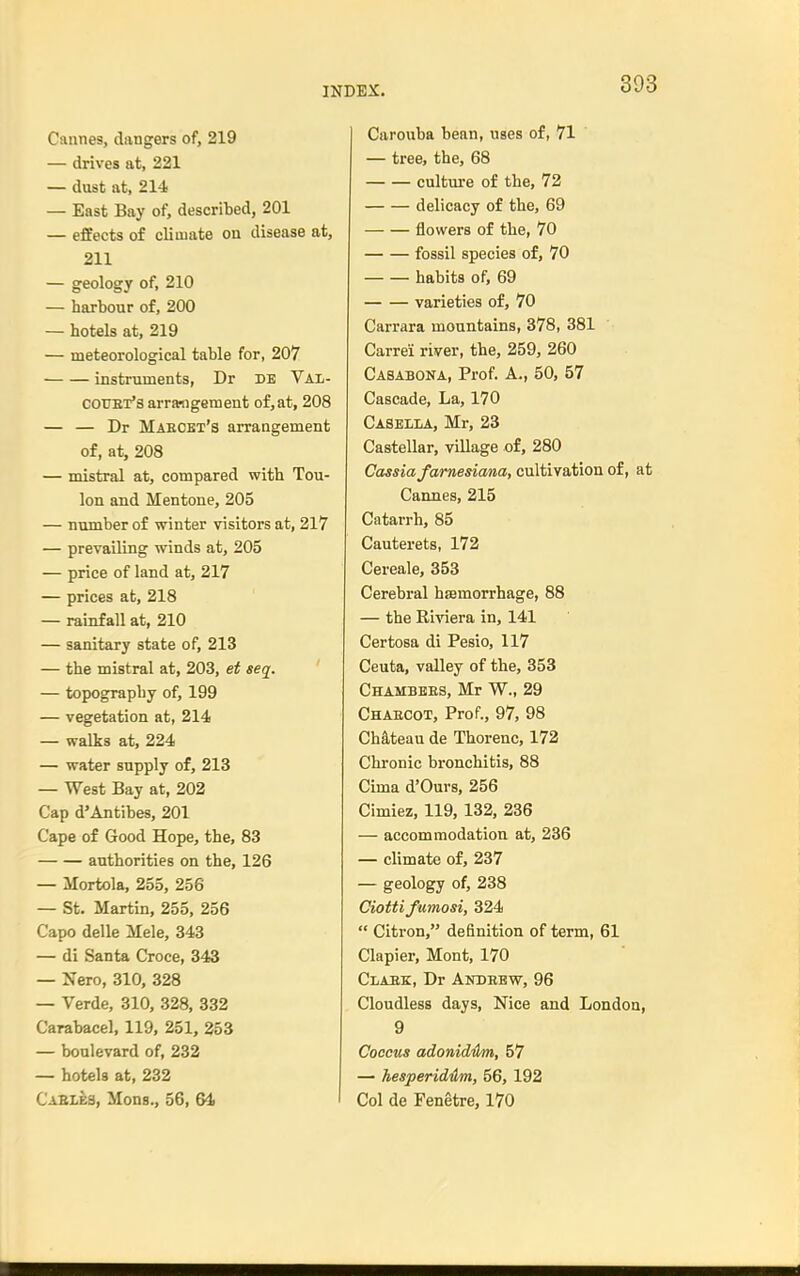 Cannes, dangers of, 219 — drives at, 221 — dust at, 214 — East Bay of, described, 201 — effects of climate on disease at, 211 — geology of, 210 — harbour of, 200 — hotels at, 219 — meteorological table for, 207 instruments, Dr DE Val- COUET's arramgemenfc of, at, 208 — — Dr Maeckx's arrangement of, at, 208 — mistral at, compared with Tou- lon and Mentone, 205 — number of winter visitors at, 217 — prevailing winds at, 205 — price of land at, 217 — prices at, 218 — rainfall at, 210 — sanitary state of, 213 — the mistral at, 203, et seq. — topography of, 199 — vegetation at, 214 — walks at, 224 — water supply of, 213 — West Bay at, 202 Cap d'Antibes, 201 Cape of Good Hope, the, 83 authorities on the, 126 — Mortola, 255, 256 — St. Martin, 255, 256 Capo delle Mele, 343 — di Santa Croce, 343 — JiTero, 310, 328 — Verde, 310, 328, 332 Carabacel, 119, 251, 253 — boulevard of, 232 — hotels at, 232 Casl&s, Mods., 56, 64 Carouba bean, uses of, 71 — tree, the, 68 cultvu'e of the, 72 delicacy of the, 69 flowers of the, 70 fossil species of, 70 habits of, 69 varieties of, 70 Carrara mountains, 378, 381 Carrei river, the, 259, 260 Casabona, Prof. A., 50, 57 Cascade, La, 170 Caselim., Mr, 23 Castellar, village of, 280 Cassiafarnesiana, cultivation of, at Cannes, 215 Catarrh, 85 Cauterets, 172 Cereale, 353 Cerebral hsemorrhage, 88 — the Riviera in, 141 Certosa di Pesio, 117 Ceuta, valley of the, 353 Chambees, Mr W., 29 Chaecot, Prof., 97, 98 Chateau de Thorenc, 172 Chronic bronchitis, 88 Cima d'Ours, 256 Cimiez, 119, 132, 236 — accommodation at, 236 — climate of, 237 — geology of, 238 Ciottifumosi, 324  Citron, definition of term, 61 Clapier, Mont, 170 Claek, Dr Andebw, 96 Cloudless days, Nice and London, 9 Coccus adonidikn, 57 — hesperid4m, 56, 192 Col de Fenetre, 170