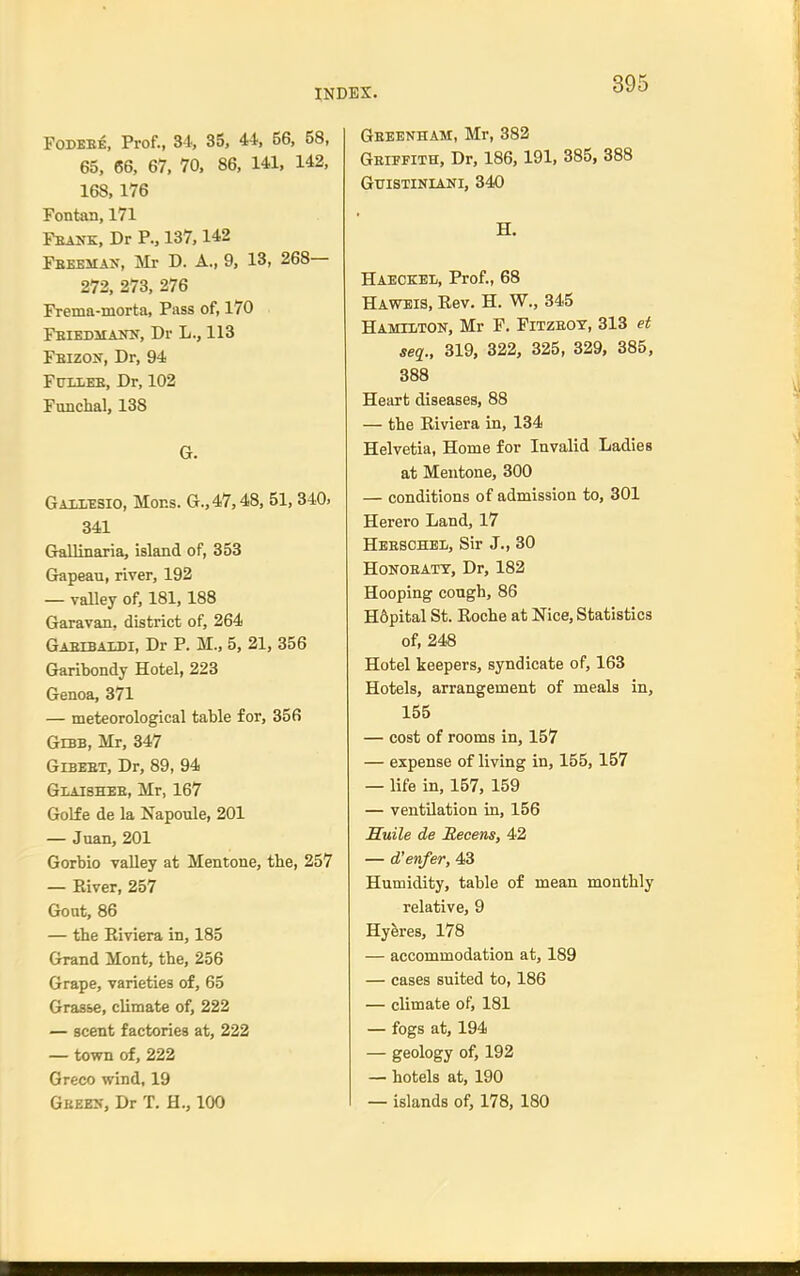 FoDBEE, Prof., 34, 35, 44, 56, 58, 65, 66, 67, 70, 86, 141. 142, 168, 176 Fontan, 171 Feank, Dr P., 137,142 Fbeemak, Mr D. A., 9, 13, 268— 272, 273, 276 Frema-morta, Pass of, 170 Fbikdmann, Dr L., 113 Feizon, Dr, 94 FtJLiEE, Dr, 102 Funchal, 138 G. Gaii,^;sio, Mons. G.,47,48, 51, 340. 341 Gallinaria, island of, 353 Grapeau, river, 192 — valley of, 181,188 Garavan, district of, 264 Gabibaidi, Dr P. M., 5, 21, 356 Garibondy Hotel, 223 Genoa, 371 — meteorological table for, 356 Gebb, Mr, 347 GiBEET, Dr, 89, 94 Glaishee, Mr, 167 GoHe de la Napoule, 201 — Juan, 201 Gorbio valley at Mentone, the, 257 — Eiver, 257 Gout, 86 — the Kiviera in, 185 Grand Mont, the, 256 Grape, varieties of, 65 Grasse, climate of, 222 — scent factories at, 222 — town of, 222 Greco wind, 19 Geees, Dr T. H., 100 Geeenham, Mr, 382 Geiefith, Dr, 186,191, 385, 388 GUISTINIANI, 340 H. Haeckel, Prof., 68 Havteis, Rev. H. W., 345 Hamilton, Mr F. Fitzeoy, 313 et seq., 319, 322, 325, 329, 385, 388 Heart diseases, 88 — the Riviera in, 134 Helvetia, Home for Invalid Ladies at Mentone, 300 — conditions of admission to, 301 Herero Land, 17 Heeschbl, Sir J., 30 HoNOEATT, Dr, 182 Hooping cough, 86 H6pital St. Roche at Nice, Statistics of, 248 Hotel keepers, syndicate of, 163 Hotels, arrangement of meals in, 155 — cost of rooms in, 157 — expense of living in, 155,157 — life in, 157, 159 — ventilation in, 156 Suile de Recens, 42 — d'enfer, 43 Humidity, table of mean monthly relative, 9 Hyeres, 178 — accommodation at, 189 — cases suited to, 186 — climate of, 181 — fogs at, 194 — geology of, 192 — hotels at, 190 — islands of, 178, 180