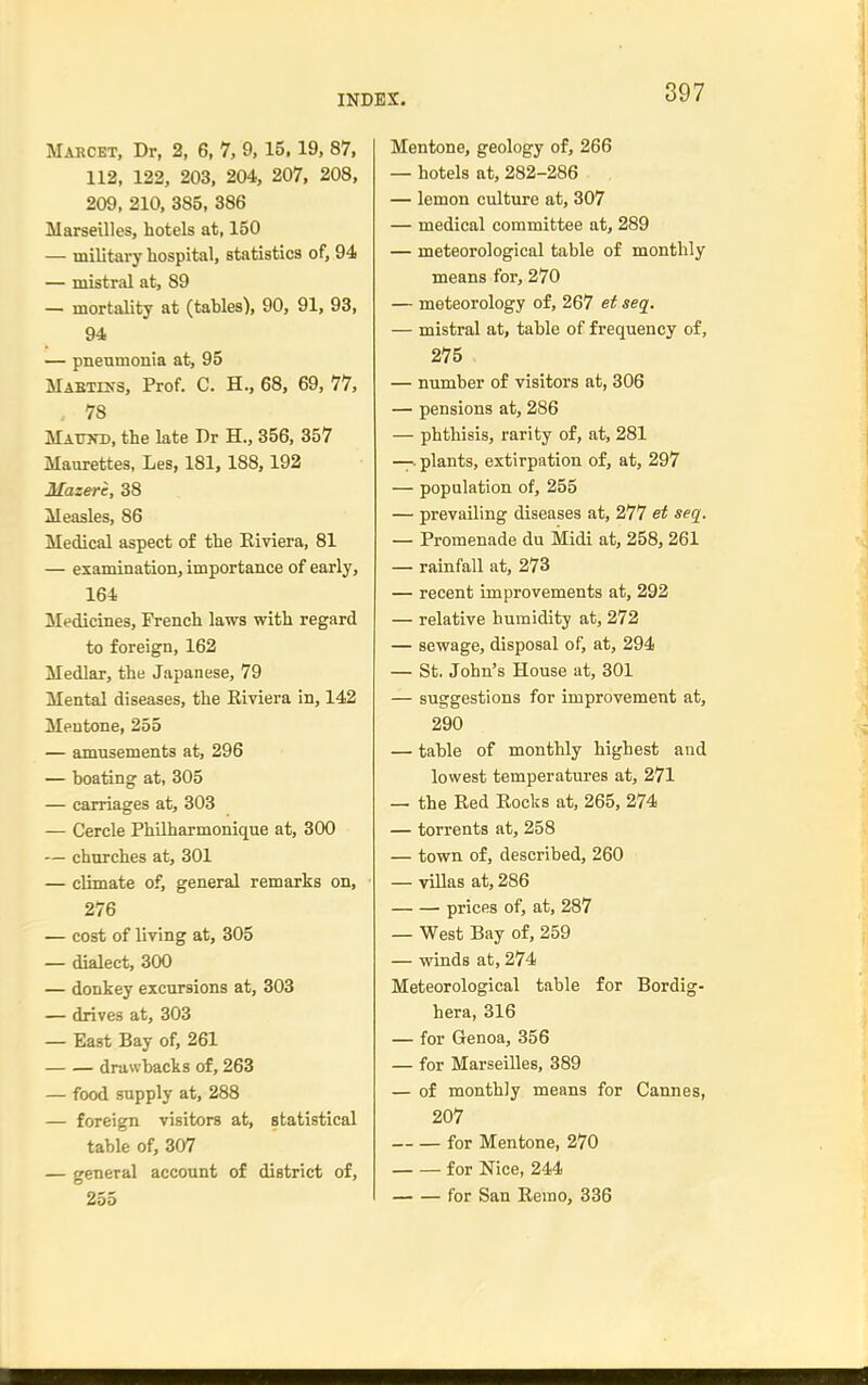 Maecet, Dr, 2, 6, 7, 9, 15. 19, 87, 112, 122, 203, 204, 207, 208, 209, 210, 385, 386 Marseilles, hotels at, 150 — military hospital, statistics of, 94 — mistral at, 89 — mortality at (tables), 90, 91, 93, 94 — pneumonia at, 95 Mabtins, Prof. C. H., 68, 69, 77, . 78 Mattto, the late Dr H., 356, 357 Maurettes, Les, 181, 188,192 Mazerc, 38 Measles, 86 Medical aspect of the Riviera, 81 — examination, importance of early, 164 Medicines, French laws with regard to foreign, 162 Medlar, the Japanese, 79 Mental diseases, the Riviera in, 142 Mentone, 255 — amusements at, 296 — boating at, 305 — carriages at, 303 — Cercle Philharmonique at, 300 — churches at, 301 — climate of, general remarks on, 276 — cost of living at, 305 — dialect, 300 — donkey excursions at, 303 — drives at, 303 — East Bay of, 261 drawbacks of, 263 — food supply at, 288 — foreign visitors at, statistical table of, 307 — general account of district of, 255 Mentone, geology of, 266 — hotels at, 282-286 — lemon culture at, 307 — medical committee at, 289 — meteorological table of monthly means for, 270 — meteorology of, 267 et seq. — mistral at, table of frequency of, 275 — number of visitors at, 306 — pensions at, 286 — phthisis, rarity of, at, 281 —. plants, extirpation of, at, 297 — population of, 255 — prevailing diseases at, 277 et seq. — Promenade du Midi at, 258,261 — rainfall at, 273 — recent improvements at, 292 — relative humidity at, 272 — sewage, disposal of, at, 294 — St. John's House at, 301 — suggestions for improvement at, 290 — table of monthly highest and lowest temperatures at, 271 — the Red Rocks at, 265, 274 — torrents at, 258 — town of, described, 260 — villas at, 286 prices of, at, 287 — West Bay of, 259 — winds at, 274 Meteorological table for Bordig- hera, 316 — for Genoa, 356 — for Marseilles, 389 — of monthly means for Cannes, 207 for Mentone, 270 for Nice, 244 for San Remo, 336