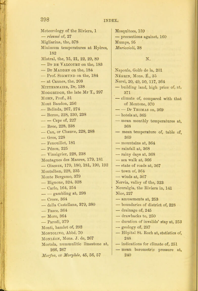 Meteorology of the Riviera, 1 — resume of, 27 Migliarina, the, 378 Minimum temperatures at Hyeres, 182 Mistral, the, 15, 21, 22, 29, 89 — Dr DE Valcottet on the, 183 — Dr Madden on the, 184) — Prof. SiGMTJND on the, 184 — at Cannes, the, 203 MiTTEEMAIEB, Dr, 138 MOGGEIDGE, the late Mr T., 297 MOHN, Prof., 31 Mont Baudon, 256 — Belinda, 267, 274 — Boron, 228, 230, 238 Cape of, 227 — Broc, 228, 238 — Cau, or Chauve, 228, 288 — Gros, 228 _ Fenouillet, 181 — Pezou, 225 — Vinaigrier, 228, 238 Montagues des Maures, 179,181 — Oiseaux, 179, 180, 181,190, 192 Montalban, 228, 235 Monte Bergamo, 379 — Bignone, 324, 328 — Carlo, 164, 254 gambling at, 298 — Croce, 364 _ della Castellana, 379, 380 — Fasce, 364 — Moro, 364 — Parodi, 379 Monti, hamlet of, 292 MoNXOLiTO, Abbe, 70 MONi^oN, Mons. J. de, 267 Mortola, nummulitic limestone at, 266, 267 Morfea, or Morphee, 45, 56, 57 Mosquitoes, 159 — precautions against, 160 Mumps, 95 Mwiccioli, 38 N. Napoule, Golfe de la, 201 Negein, Mons. 35 Nervi, 20, 49, 50, 117, 364 — building land, high price of, at, 371 — climate of, compared with that of Mentone, 370 Dr Thomas on, 369 — hotels at, 365 — mean monthly temperatures at, 368 — mean temperature of, table of, 369 — mountains at, 364 — rainfall at, 368 — rainy days at, 368 — sea walk at, 366 — state of roads at, 367 — town of, 364 — winds at, 367 Nervia, valley of the, 323 Neuralgia, the Eiviera in, 141 Nice, 227 — amusements at, 253 — boundaries of district of, 228 — drainage of, 245 — drawbacks to, 250 — duration of invalids' stay at, 253 — geology of, 237 — Hopital St. Roch at, statistics of, 248 — indications for climate of, 251 — mean barometric pressure at, 240