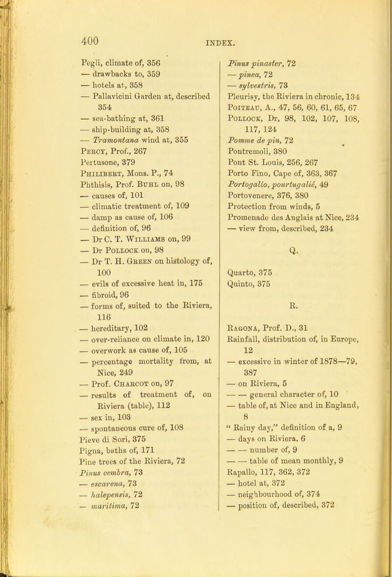 Pegli, climate of, 356 — drawbacks to, 359 — hotels at, 358 — Pallavicini Garden at, described 354 — sea-bathing at, 361 — ship-building at, 358 — Tramontana wind at, 355 Peect, Prof., 267 Pertusone, 379 Philibebt, Mons. P., 74 Phthisis, Prof. Btjhl on, 98 — causes of, 101 — climatic treatment of, 109 — damp as cause of, 106 — definition of, 96 — Dr C. T. Williams on, 99 — Dr Pollock on, 98 — Dr T. H. Geebn on histology of, 100 — evils of excessive heat in, 175 — fibroid, 96 — forms of, suited to the Riviera, 116 — hereditary, 102. — over-reliance on climate in, 120 — overwork as cause of, 105 — percentage mortality from, at Nice, 249 — Prof. Chaecot on, 97 — results of treatment of, on Riviera (table), 112 — sex in, 103 — spontaneous cure of, 108 Pieve di Sori, 375 Pigna, baths of, 171 Pine trees of the Riviera, 72 Pintis oembra, 73 — escarena, 73 — halepensis, 72 — maritima, 72 Pinus pinaster, 72 — pinea, 72 — sylvestris, 73 Pleurisy, the Riviera in chronic, 134 PoiTEAiT, A., 47, 56, 60, 61, 65, 67 Pollock, Dr, 98, 102, 107, 108, 117, 124 Pomme de pin, 72 Pontremoli, 380 Pont St. Louis, 256, 267 Porto Pino, Cape of, 363, 367 Portogallo, pourtugalie, 49 Portovenere, 376, 380 Protection from winds, 5 Promenade des Anglais at Nice, 234 — view fi'om, described, 234 Q. Quarto, 375 Quinto, 375 R. Ragona, Prof. D., 31 Rainfall, distribution of, in Europe, 12 — excessive in winter of 1878—79, 387 — on Riviera, 5 general character of, 10 — table of, at Nice and in England, 8  Rainy day, definition of a, 9 — days on Riviera, 6 number of, 9 table of mean monthly, 9 Rapallo, 117, 362, 372 — hotel at, 372 — neighbourhood of, 374 — position of, described, 372