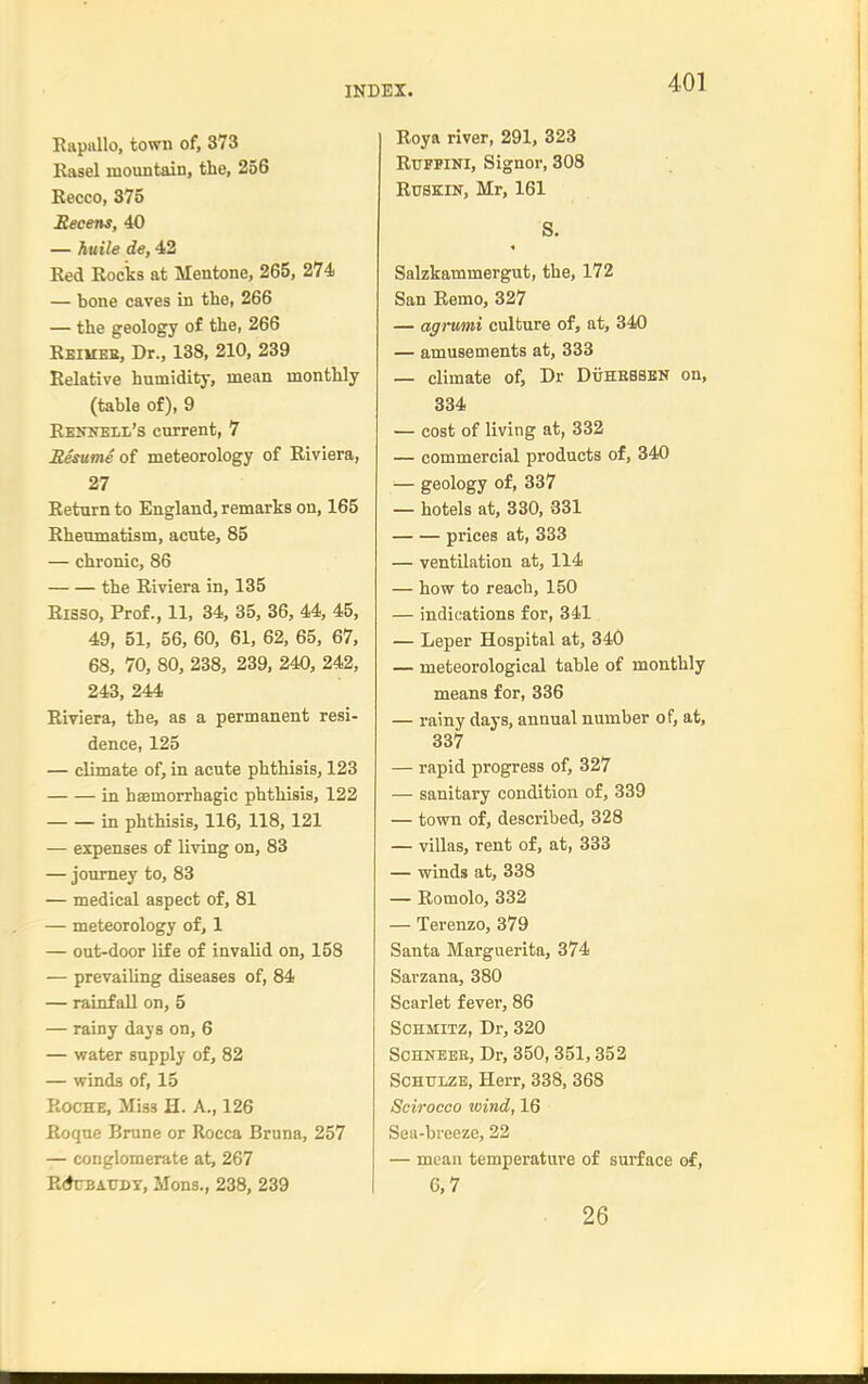 Rapallo, town of, 373 Easel mountain, the, 256 Recco, 375 Secens, 40 — huile de, 42 Red Rocks at Mentone, 265, 274 — bone caves in the, 266 — the geology of the, 266 Reikee, Dr., 138, 210, 239 Relative humidity, mean monthly (table of), 9 RENNELii's current, 7 Besume of meteorology of Riviera, 27 Return to England, remarks on, 165 Rheumatism, acute, 85 — chronic, 86 the Riviera in, 135 Risso, Prof., 11, 34, 35, 36, 44, 45, 49, 51, 56, 60, 61, 62, 65, 67, 68, 70, 80, 238, 239, 240, 242, 243, 244 Riviera, the, as a permanent resi- dence, 125 — climate of, in acute phthisis, 123 Lq haBmorrhagic phthisis, 122 in phthisis, 116, 118,121 — expenses of living on, 83 — journey to, 83 — medical aspect of, 81 — meteorology of, 1 — out-door life of invalid on, 158 — prevailing diseases of, 84 — rainfall on, 5 — rainy days on, 6 — water supply of, 82 — winds of, 15 Roche, Miss H. A., 126 Roque Brune or Rocca Bruna, 257 — conglomerate at, 267 R<*UBATJDY, Mons., 238, 239 Roya river, 291, 323 RuFPiNl, Signer, 308 RtJSKiN, Mr, 161 S. Salzkammergut, the, 172 San Remo, 327 — affrumi culture of, at, 340 — amusements at, 333 — climate of, Dr DiiHESBBN on, 334 — cost of living at, 332 — commercial products of, 340 ■— geology of, 337 — hotels at, 330, 331 prices at, 333 — ventilation at, 114 — how to reach, 150 — indications for, 341 — Leper Hospital at, 340 — meteorological table of monthly means for, 336 — rainy days, annual number of, at, 337 — rapid progress of, 327 — sanitary condition of, 339 — town of, described, 328 — villas, rent of, at, 333 — winds at, 338 — Romolo, 332 — Terenzo, 379 Santa Marguerita, 374 Sarzana, 380 Scarlet fever, 86 SOHMiTZ, Dr, 320 SoHNEEE, Dr, 350, 351,352 SCHTJLZE, Herr, 338, 368 Scirocco wind, 16 Sea-bi-eeze, 22 — mean temperature of surface of, 6,7 26