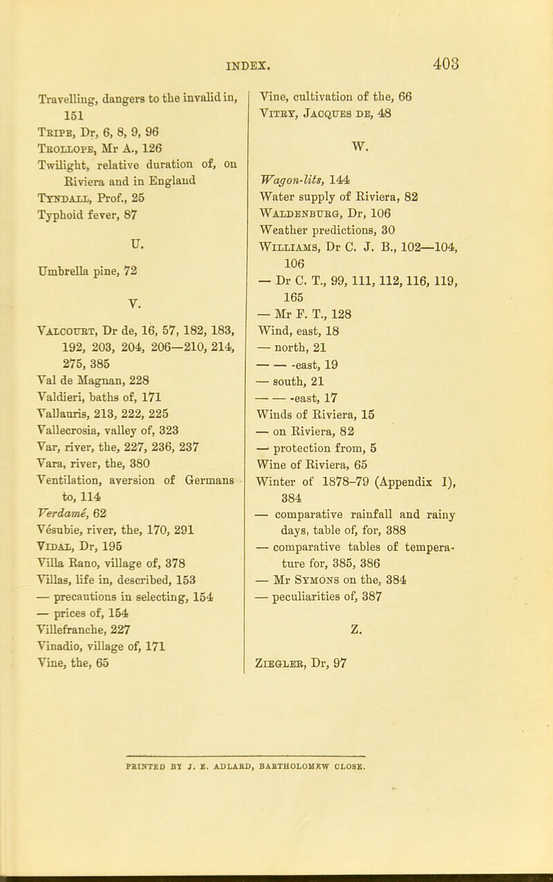 Travelling, dangers to tlie invalid in, 151 Teipb, Dr, 6, 8, 9, 96 Tboliope, Mr A., 126 Twilight, relative duration of, on Biviera and in England Ttitdali,, Prof., 25 Typhoid fever, 87 U. Umbrella pine, 72 V. Vaicotot, Dr de, 16, 57, 182,183, 192, 203, 204, 206—210, 214, 275, 385 Val de Magnan, 228 Valdieri, baths of, 171 VaUauris, 213, 222, 225 Vallecrosia, vaUey of, 323 Var, river, the, 227, 236, 237 Vara, river, the, 380 Ventilation, aversion of Germans to, 114 Verdame, 62 Vesubie, river, the, 170, 291 VrDAi, Dr, 195 Villa Eano, village of, 378 Villas, life in, described, 153 — precautions in selecting, 154 — prices of, 154 ViUefranche, 227 Vinadio, village of, 171 Vine, the, 65 Vine, cultivation of the, 66 ViTET, Jacques de, 48 W. Wagon-lits, 144 Water supply of Eiviera, 82 WAIiDENBUEG, Dr, 106 Weather predictions, 30 Williams, Dr C. J. B., 102—104, 106 — Dr C. T., 99, 111, 112,116, 119, 165 — Mr F. T., 128 Wind, east, 18 — north, 21 -east, 19 — south, 21 east, 17 Winds of Riviera, 15 — on Riviera, 82 —' protection from, 5 Wine of Eiviera, 65 Winter of 1878-79 (Appendix I), 384 — comparative rainfall and rainy days, table of, for, 388 — comparative tables of tempera- ture for, 385, 386 — Mr Stmons on the, 384 — peculiarities of, 387 Z. ZlEGLEE, Dr, 97 PEISTED }. X. ADLASO, BABTHOLOIIKW CLOSE.