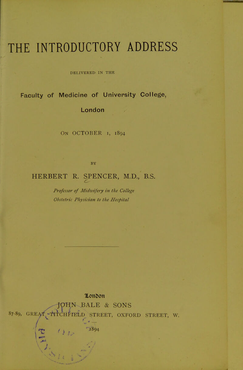 THE INTRODUCTORY ADDRESS DELIVERED IN THE Faculty of Medicine of University College, London On OCTOBER i, 1894 BY HERBERT R. SPENCER, M.D., B.S. Professor of Midwifery in the College Obstetric Physician to the Hospital Xon&on ^fpH,N .BALE & SONS 87-89, GRE^.-'hi'CHl'rELD STREET, OXFORD STREET, W. / ^