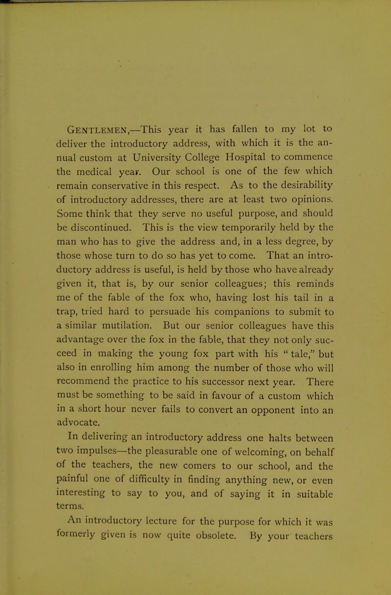 Gentlemen,—This year it has fallen to my lot to deliver the introductory address, with which it is the an- nual custom at University College Hospital to commence the medical year. Our school is one of the few which remain conservative in this respect. As to the desirability of introductory addresses, there are at least two opinions. Some think that they serve no useful purpose, and should be discontinued. This is the view temporarily held by the man who has to give the address and, in a less degree, by those whose turn to do so has yet to come. That an intro- ductory address is useful, is held by those who have already given it, that is, by our senior colleagues; this reminds me of the fable of the fox who, having lost his tail in a trap, tried hard to persuade his companions to submit to a similar mutilation. But our senior colleagues have this advantage over the fox in the fable, that they not only suc- ceed in making the young fox part with his  tale, but also in enrolling him among the number of those who will recommend the practice to his successor next year. There must be something to be said in favour of a custom which in a short hour never fails to convert an opponent into an advocate. In delivering an introductory address one halts between two impulses—the pleasurable one of welcoming, on behalf of the teachers, the new comers to our school, and the painful one of difficulty in finding anything new, or even interesting to say to you, and of saying it in suitable terms. An introductory lecture for the purpose for which it was formerly given is now quite obsolete. By your teachers