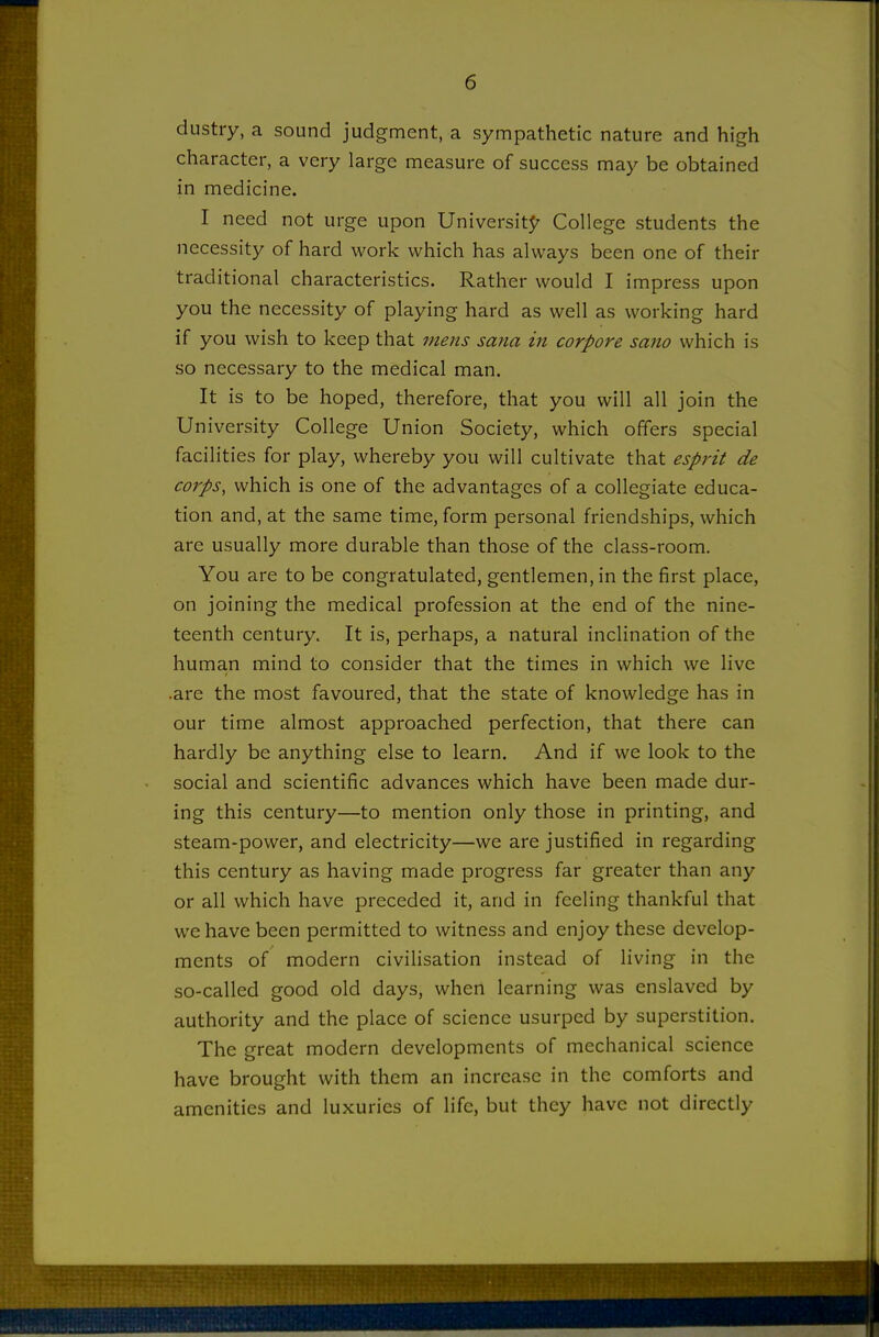 dustry, a sound judgment, a sympathetic nature and high character, a very large measure of success may be obtained in medicine. I need not urge upon Universit5' College students the necessity of hard work which has always been one of their traditional characteristics. Rather would I impress upon you the necessity of playing hard as well as working hard if you wish to keep that mens sana in corpora sano which is so necessary to the medical man. It is to be hoped, therefore, that you will all join the University College Union Society, which offers special facilities for play, whereby you will cultivate that esprit de corps, which is one of the advantages of a collegiate educa- tion and, at the same time, form personal friendships, which are usually more durable than those of the class-room. You are to be congratulated, gentlemen, in the first place, on joining the medical profession at the end of the nine- teenth century. It is, perhaps, a natural inclination of the human mind to consider that the times in which we live .are the most favoured, that the state of knowledge has in our time almost approached perfection, that there can hardly be anything else to learn. And if we look to the social and scientific advances which have been made dur- ing this century—to mention only those in printing, and steam-power, and electricity—we are justified in regarding this century as having made progress far greater than any or all which have preceded it, and in feeling thankful that we have been permitted to witness and enjoy these develop- ments of modern civilisation instead of living in the so-called good old days, when learning was enslaved by authority and the place of science usurped by superstition. The great modern developments of mechanical science have brought with them an increase in the comforts and amenities and luxuries of life, but they have not directly