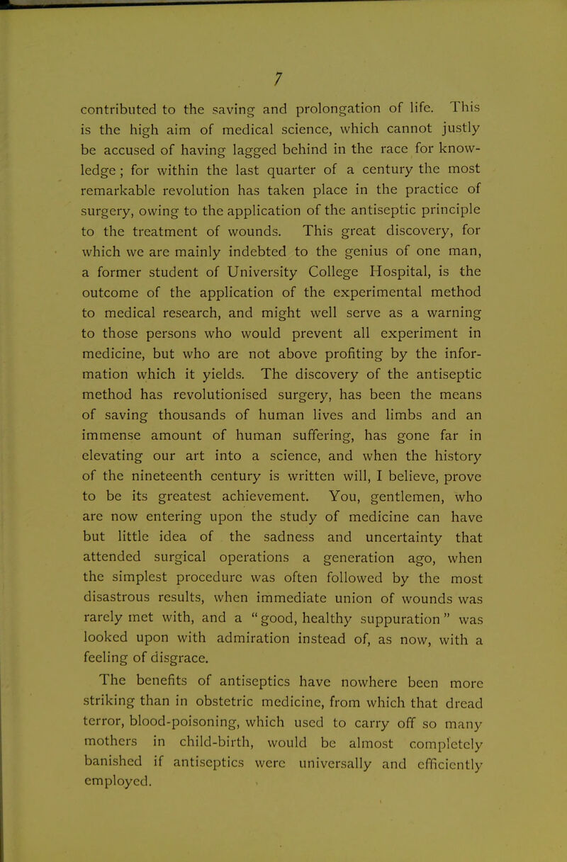 ; contributed to the saving and prolongation of life. This is the high aim of medical science, which cannot justly be accused of having lagged behind in the race for know- ledge ; for within the last quarter of a century the most remarkable revolution has taken place in the practice of surgery, owing to the application of the antiseptic principle to the treatment of wounds. This great discovery, for which we are mainly indebted to the genius of one man, a former student of University College Hospital, is the outcome of the application of the experimental method to medical research, and might well serve as a warning to those persons who would prevent all experiment in medicine, but who are not above profiting by the infor- mation which it yields. The discovery of the antiseptic method has revolutionised surgery, has been the means of saving thousands of human lives and limbs and an immense amount of human suffering, has gone far in elevating our art into a science, and when the history of the nineteenth century is written will, I believe, prove to be its greatest achievement. You, gentlemen, who are now entering upon the study of medicine can have but little idea of the sadness and uncertainty that attended surgical operations a generation ago, when the simplest procedure was often followed by the most disastrous results, when immediate union of wounds was rarely met with, and a  good, healthy suppuration  was looked upon with admiration instead of, as now, with a feeling of disgrace. The benefits of antiseptics have nowhere been more striking than in obstetric medicine, from which that dread terror, blood-poisoning, which used to carry off so many mothers in child-birth, would be almost completely banished if antiseptics were universally and efficiently employed.