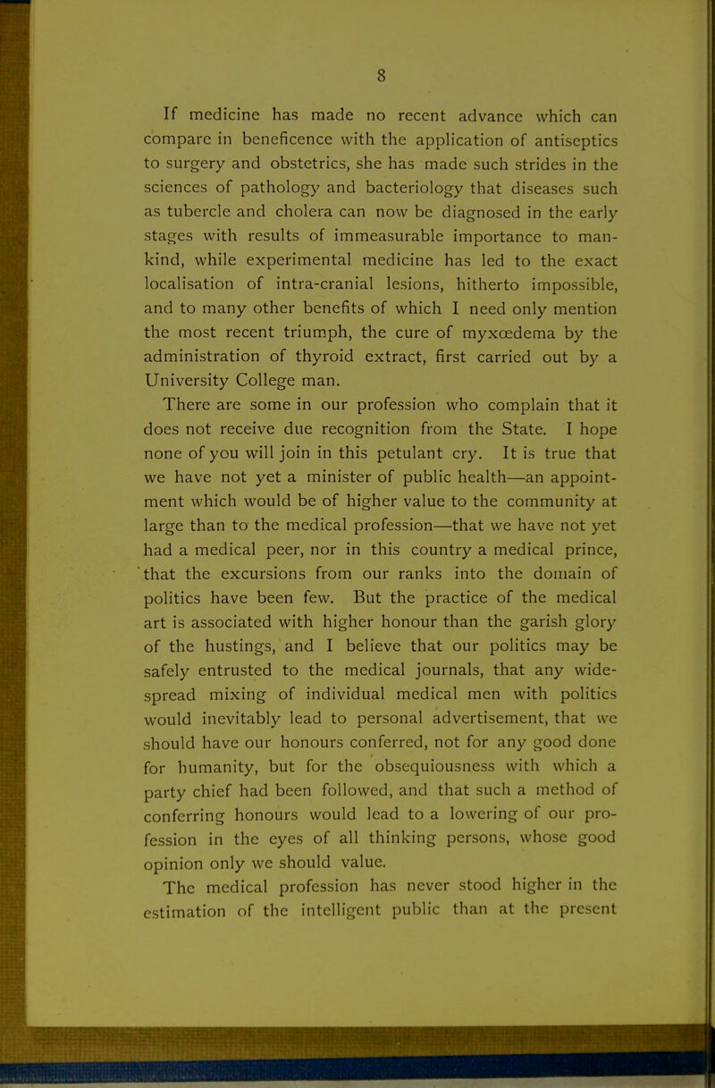 If medicine has made no recent advance which can compare in beneficence with the apph'cation of antiseptics to surgery and obstetrics, she has made such strides in the sciences of pathology and bacteriology that diseases such as tubercle and cholera can now be diagnosed in the early stages with results of immeasurable importance to man- kind, while experimental medicine has led to the exact localisation of intra-cranial lesions, hitherto impossible, and to many other benefits of which I need only mention the most recent triumph, the cure of myxcedema by the administration of thyroid extract, first carried out by a University College man. There are some in our profession who complain that it does not receive due recognition from the State. I hope none of you will join in this petulant cry. It is true that we have not yet a minister of public health—an appoint- ment which would be of higher value to the community at large than to the medical profession—that we have not yet had a medical peer, nor in this country a medical prince, 'that the excursions from our ranks into the domain of politics have been few. But the practice of the medical art is associated with higher honour than the garish glory of the hustings, and I believe that our politics may be safely entrusted to the medical journals, that any wide- spread mixing of individual medical men with politics would inevitably lead to personal advertisement, that we should have our honours conferred, not for any good done for humanity, but for the obsequiousness with which a party chief had been followed, and that such a method of conferring honours would lead to a lowering of our pro- fession in the eyes of all thinking persons, whose good opinion only we should value. The medical profession has never stood higher in the estimation of the intelligent public than at the present