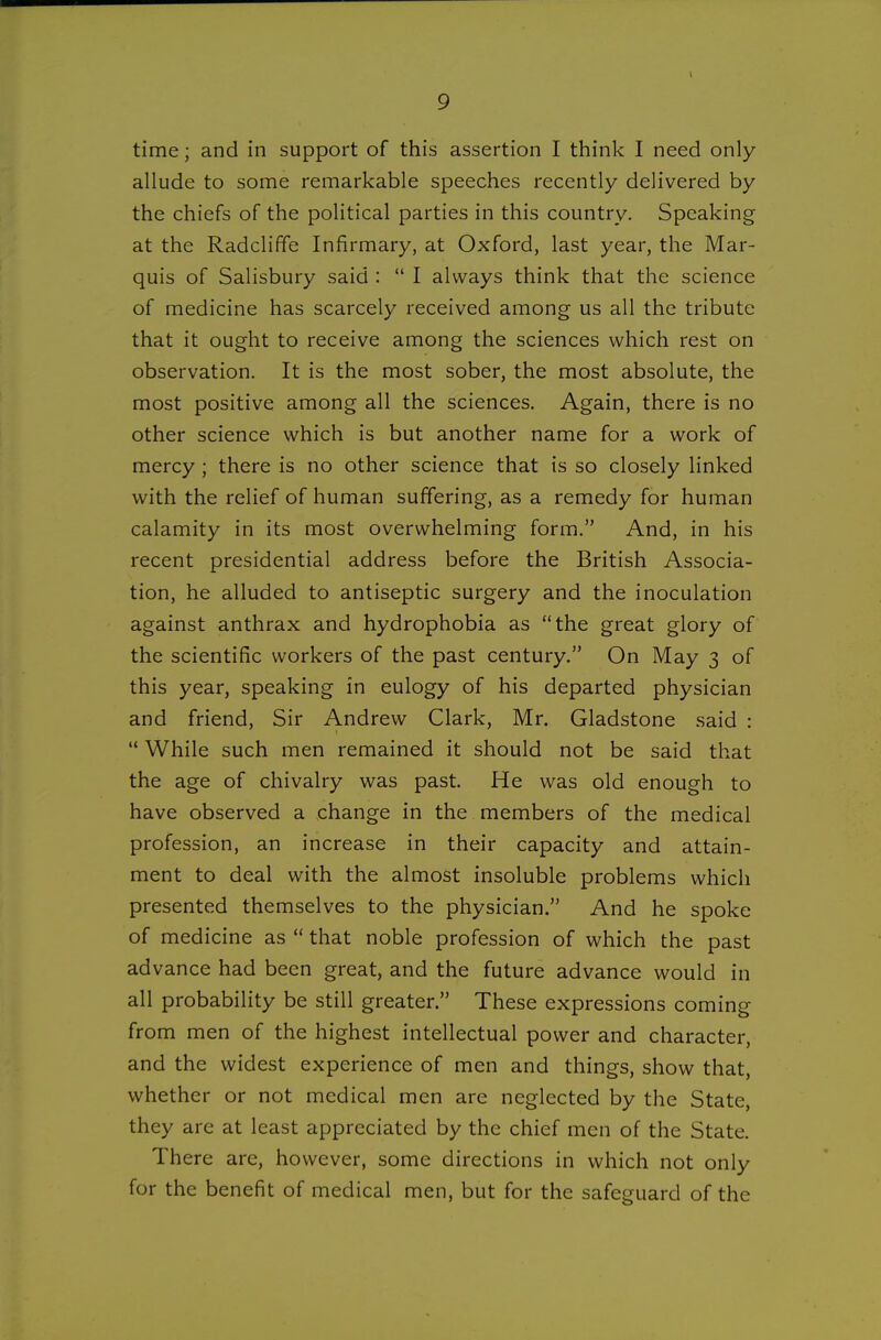 time; and in support of this assertion I think I need only allude to some remarkable speeches recently delivered by the chiefs of the political parties in this country. Speaking at the Radclifife Infirmary, at Oxford, last year, the Mar- quis of Salisbury said :  I always think that the science of medicine has scarcely received among us all the tribute that it ought to receive among the sciences which rest on observation. It is the most sober, the most absolute, the most positive among all the sciences. Again, there is no other science which is but another name for a work of mercy; there is no other science that is so closely linked with the relief of human suffering, as a remedy for human calamity in its most overwhelming form. And, in his recent presidential address before the British Associa- tion, he alluded to antiseptic surgery and the inoculation against anthrax and hydrophobia as the great glory of the scientific workers of the past century. On May 3 of this year, speaking in eulogy of his departed physician and friend. Sir Andrew Clark, Mr. Gladstone said : '* While such men remained it should not be said that the age of chivalry was past. He was old enough to have observed a change in the members of the medical profession, an increase in their capacity and attain- ment to deal with the almost insoluble problems which presented themselves to the physician. And he spoke of medicine as  that noble profession of which the past ad vance had been great, and the future advance would in all probability be still greater. These expressions coming from men of the highest intellectual power and character, and the widest experience of men and things, show that, whether or not medical men are neglected by the State, they are at least appreciated by the chief men of the State. There are, however, some directions in which not only for the benefit of medical men, but for the safeguard of the