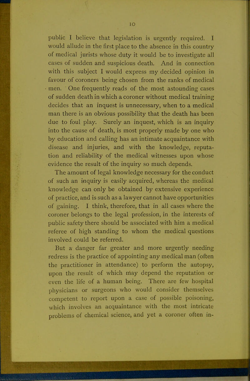 public I believe that legislation is urgently required. I would allude in the first place to the absence in this country of medical jurists whose duty it would be to investigate all cases of sudden and suspicious death. And in connection with this subject I would express my decided opinion in favour of coroners being chosen from the ranks of medical men. One frequently reads of the most astounding cases of sudden death in which a coroner without medical training decides that an inquest is unnecessary, when to a medical man there is an obvious possibility that the death has been due to foul play. Surely an inquest, which is an inquiry into the cause of death, is most properly made by one who by education and calling has an intimate acquaintance with disease and injuries, and with the knowledge, reputa- tion and reliability of the medical witnesses upon whose evidence the result of the inquiry so much depends. The amount of legal knowledge necessary for the conduct of such an inquiry is easily acquired, whereas the medical knowledge can only be obtained by extensive experience of practice, and is such as a lawyer cannot have opportunities of gaining. I think, therefore, that in all cases where the coroner belongs to the legal profession, in the interests of public safety there should be associated with him a medical referee of high standing to whom the medical questions involved could be referred. But a danger far greater and more urgently needing redress is the practice of appointing any medical man (often the practitioner in attendance) to perform the autopsy, upon the result of which niay depend the reputation or even the life of a human being. There are few hospital physicians or surgeons who would consider themselves competent to report upon a case of possible poisoning, which involves an acquaintance with the most intricate problems of chemical science, and yet a coroner often in-