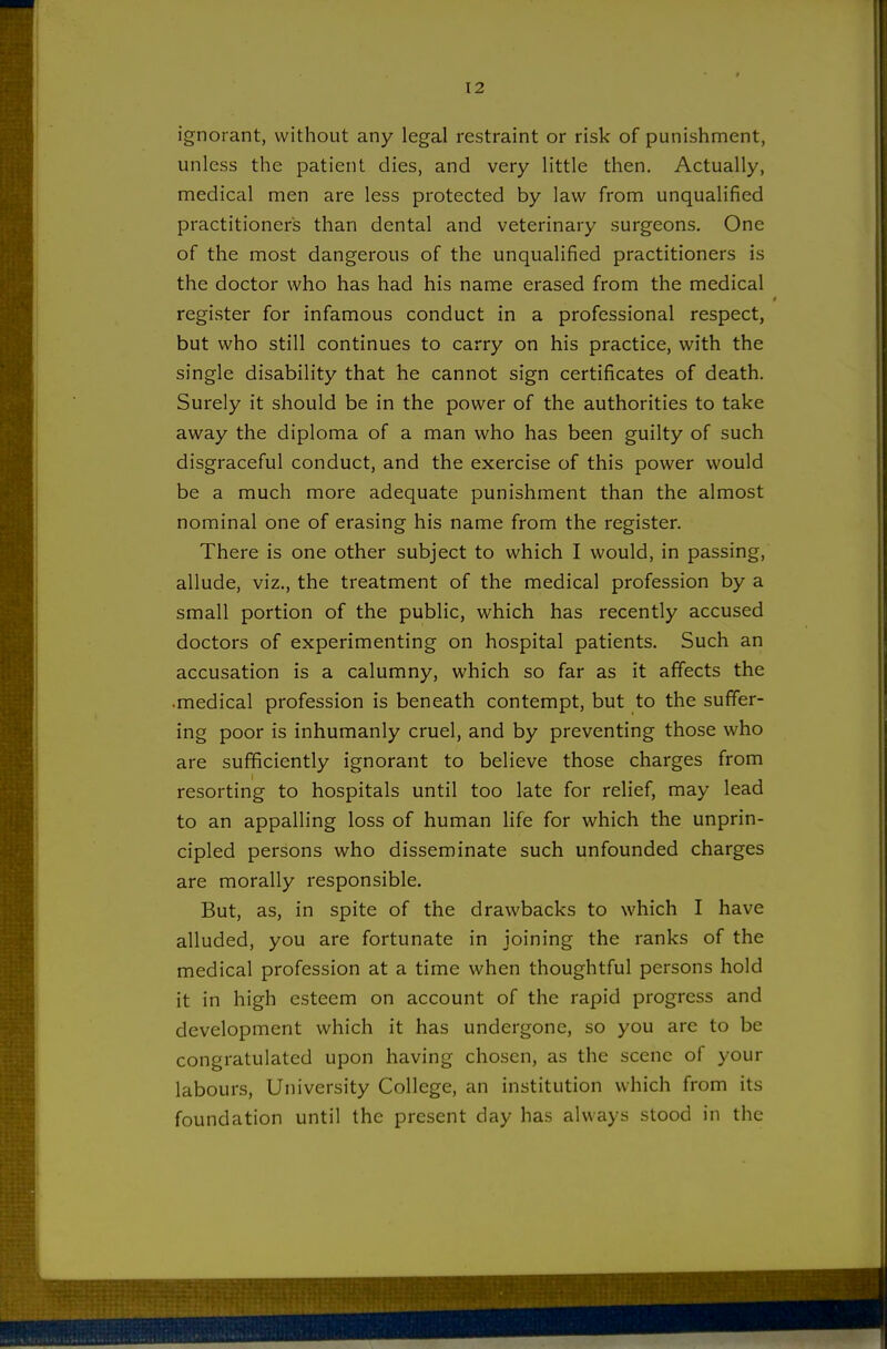 ignorant, without any legal restraint or risk of punishment, unless the patient dies, and very little then. Actually, medical men are less protected by law from unqualified practitioners than dental and veterinary surgeons. One of the most dangerous of the unqualified practitioners is the doctor who has had his name erased from the medical register for infamous conduct in a professional respect, but who still continues to carry on his practice, with the single disability that he cannot sign certificates of death. Surely it should be in the power of the authorities to take away the diploma of a man who has been guilty of such disgraceful conduct, and the exercise of this power would be a much more adequate punishment than the almost nominal one of erasing his name from the register. There is one other subject to which I would, in passing, allude, viz., the treatment of the medical profession by a small portion of the public, which has recently accused doctors of experimenting on hospital patients. Such an accusation is a calumny, which so far as it affects the •medical profession is beneath contempt, but to the suffer- ing poor is inhumanly cruel, and by preventing those who are sufficiently ignorant to believe those charges from resorting to hospitals until too late for relief, may lead to an appalling loss of human life for which the unprin- cipled persons who disseminate such unfounded charges are morally responsible. But, as, in spite of the drawbacks to which I have alluded, you are fortunate in joining the ranks of the medical profession at a time when thoughtful persons hold it in high esteem on account of the rapid progress and development which it has undergone, so you are to be congratulated upon having chosen, as the scene of your labours. University College, an institution which from its foundation until the present day has always stood in the