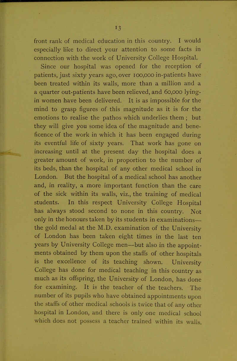 front rank of medical education in this country. I would especially like to direct your attention to some facts in connection with the work of University College Hospital. Since our hospital was opened for the reception of patients, just sixty years ago, over 100,000 in-patients have been treated within its walls, more than a million and a a quarter out-patients have been relieved, and 60,000 lying- in women have been delivered. It is as impossible for the mind to grasp figures of this magnitude as it is for the emotions to realise the pathos which underlies them ; but they will give you some idea of the magnitude and bene- ficence of the work in which it has been engaged during its eventful life of sixty years. That work has gone on increasing until at the present day the hospital does a greater amount of work, in proportion to the number of its beds, than the hospital of any other medical school in London. But the hospital of a medical school has another and, in reality, a more important function than the care of the sick within its walls, viz., the training of medical students. In this respect University College Hospital has always stood second to none in this country. Not only in the honours taken by its students in examinations— the gold medal at the M.D. examination of the University of London has been taken eight times in the last ten years by University College men—but also in the appoint- ments obtained by them upon the staffs of other hospitals is the excellence of its teaching shown. University College has done for medical teaching in this country as much as its offspring, the University of London, has done for examining. It is the teacher of the teachers. The number of its pupils who have obtained appointments upon the staffs of other medical schools is twice that of any other hospital in London, and there is only one medical school which does not possess a teacher trained within its walls.