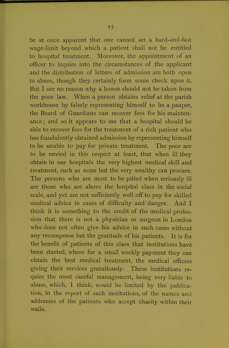 be at once apparent that one cannot set a hard-and-fast wage-limit beyond which a patient shall not be entitled to hospital treatment. Moreover, the appointment of an officer to inquire into the circumstances of the applicant and the distribution of letters of admission are both open to abuse, though they certainly form some check upon it. But I see no reason why a lesson should not be taken from the poor law. When a person obtains relief at the parish workhouse by falsely representing himself to be a pauper, the Board of Guardians can recover fees for his mainten- ance ; and so it appears to me that a hospital should be able to recover fees for the treatment of a rich patient who has fraudulently obtained admission by representing himself to be unable to pay for private, treatment. The poor are to be envied in this respect at least, that when ill they obtain in our hospitals the very highest medical skill and treatment, such as none but the very wealthy can procure. The persons who are most to be pitied when seriously ill are those who are above the hospital class in the social scale, and yet are not sufficiently well off to pay for skilled medical advice in cases of difficulty and danger. And I think it is something to the credit of the medical profes- sion that there is not a physician or surgeon in London who does not often give his advice in such cases without any recompense but the gratitude of his patients. It is for the benefit of patients of this class that institutions have been started, where for a small weekly payment they can obtain the best medical treatment, the medical officers giving their services gratuitously. These institutions re- quire the most careful management, being very liable to abuse, which, I think, would be limited by the publica- tion, in the report of such institutions, of the names and addresses of the patients who accept charity within their walls.