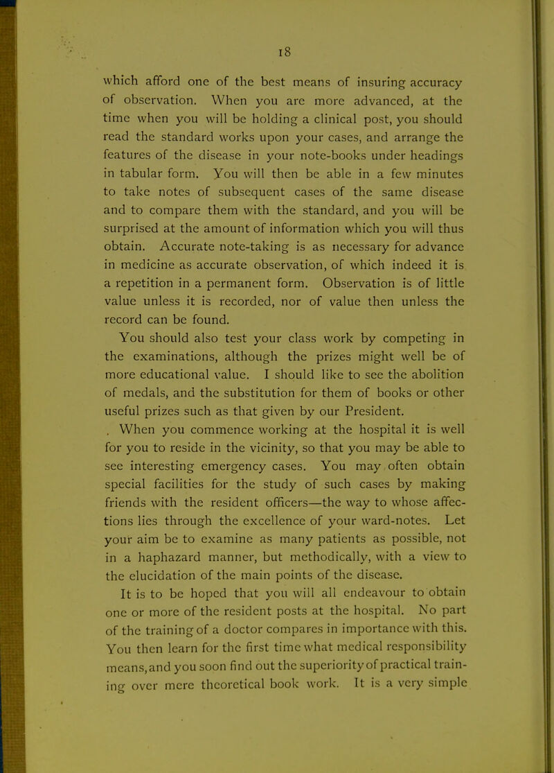 which afford one of the best means of insuring accuracy of observation. When you are more advanced, at the time when you will be holding a clinical post, you should read the standard works upon your cases, and arrange the features of the disease in your note-books under headings in tabular form. You will then be able in a few minutes to take notes of subsequent cases of the same disease and to compare them with the standard, and you will be surprised at the amount of information which you will thus obtain. Accurate note-taking is as necessary for advance in medicine as accurate observation, of which indeed it is a repetition in a permanent form. Observation is of little value unless it is recorded, nor of value then unless the record can be found. You should also test your class work by competing in the examinations, although the prizes might well be of more educational value. I should like to see the abolition of medals, and the substitution for them of books or other useful prizes such as that given by our President. . When you commence working at the hospital it is well for you to reside in the vicinity, so that you may be able to see interesting emergency cases. You may often obtain special facilities for the study of such cases by making friends with the resident officers—the way to whose affec- tions lies through the excellence of your ward-notes. Let your aim be to examine as many patients as possible, not in a haphazard manner, but methodically, with a view to the elucidation of the main points of the disease. It is to be hoped that you will all endeavour to obtain one or more of the resident posts at the hospital. No part of the training of a doctor compares in importance with this. You then learn for the first time what medical responsibility means, and you soon find out the superiority of practical train- ing over mere theoretical book work. It is a very simple