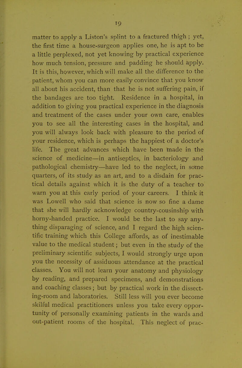 matter to apply a Listen's splint to a fractured thigh ; yet, the first time a house-surgeon applies one, he is apt to be a little perplexed, not yet knowing by practical experience how much tension, pressure and padding he should apply. It is this, however, which will make all the difference to the patient, whom you can more easily convince that you know all about his accident, than that he is not suffering pain, if the bandages are too tight. Residence in a hospital, in addition to giving you practical experience in the diagnosis and treatment of the cases under your own care, enables you to see all the interesting cases in the hospital, and you will always look back with pleasure to the period of your residence, which is perhaps the happiest of a doctor's life. The great advances which have been tnade in the science of medicine—in antiseptics, in bacteriology and pathological chemistry—have led to the neglect, in some quarters, of its study as an art, and to a disdain for prac- tical details against which it is the duty of a teacher to warn you at this early period of your careers. I think it was Lowell who said that science is now so fine a dame that she will hardly acknowledge country-cousinship with horny-handed practice. I would be the last to say any- thing disparaging of science, and I regard the high scien- tific training which this College affords, as of inestimable value to the medical student; but even in the study of the preliminary scientific subjects, I would strongly urge upon you the necessity of assiduous attendance at the practical classes. You will not learn your anatomy and physiology by reading, and prepared specimens, and demonstrations and coaching classes; but by practical work in the dissect- ing-room and laboratories. Still less will you ever become skilful medical practitioners unless you take every oppor- tunity of personally examining patients in the wards and out-patient rooms of the hospital. This neglect of prac-