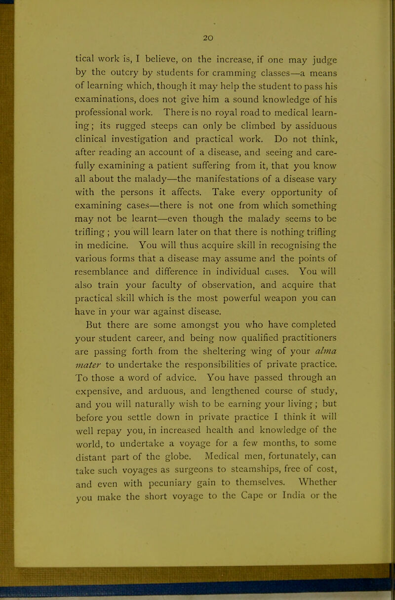 tical work is, I believe, on the increase, if one may judge by the outcry by students for cramming classes—a means of learning which, though it may help the student to pass his examinations, does not give him a sound knowledge of his professional work. There is no royal road to medical learn- ing; its rugged steeps can only be climbed by assiduous clinical investigation and practical work. Do not think, after reading an account of a disease, and seeing and care- fully examining a patient suffering from it, that you know all about the malady—the manifestations of a disease vary with the persons it affects. Take every opportunity of examining cases—there is not one from which something may not be learnt—even though the malady seems to be trifling ; you will learn later on that there is nothing trifling in medicine. You will thus acquire skill in recognising the various forms that a disease may assume and the points of resemblance and difference in individual cases. You will also train your faculty of observation, and acquire that practical skill which is the most powerful weapon you can have in your war against disease. But there are some amongst you who have completed your student career, and being now qualified practitioners are passing forth, from the sheltering wing of your alma mater to undertake the responsibilities of private practice. To those a word of advice. You have passed through an expensive, and arduous, and lengthened course of study, and you will naturally wish to be earning your living; but before you settle down in private practice I think it will well repay you, in increased health and knowledge of the world, to undertake a voyage for a few months, to some distant part of the globe. Medical men, fortunately, can take such voyages as surgeons to steamships, free of cost, and even with pecuniary gain to themselves. Whether you make the short voyage to the Cape or India or the