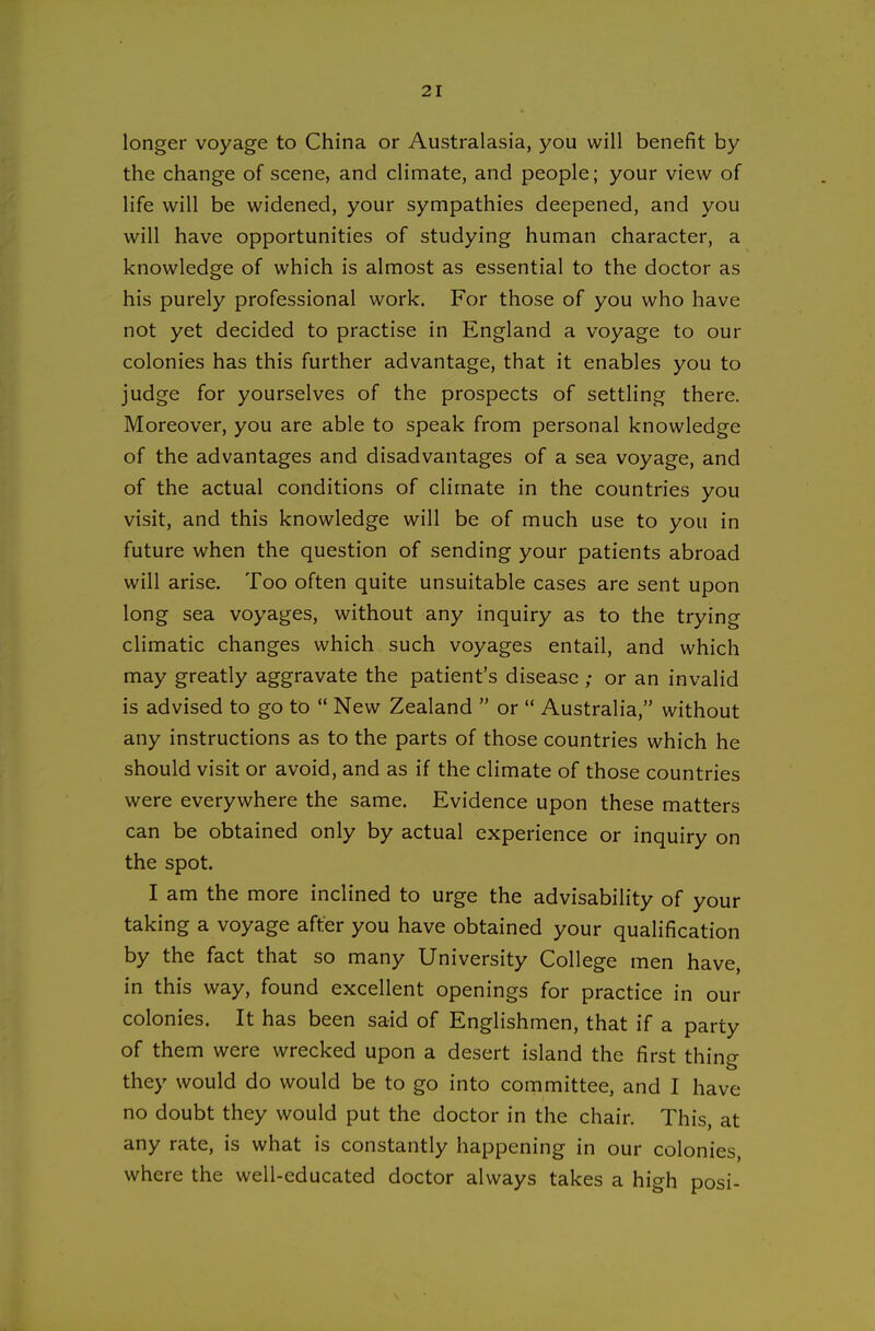 longer voyage to China or Australasia, you will benefit by the change of scene, and climate, and people; your view of life will be widened, your sympathies deepened, and you will have opportunities of studying human character, a knowledge of which is almost as essential to the doctor as his purely professional work. For those of you who have not yet decided to practise in England a voyage to our colonies has this further advantage, that it enables you to judge for yourselves of the prospects of settling there. Moreover, you are able to speak from personal knowledge of the advantages and disadvantages of a sea voyage, and of the actual conditions of climate in the countries you visit, and this knowledge will be of much use to you in future when the question of sending your patients abroad will arise. Too often quite unsuitable cases are sent upon long sea voyages, without any inquiry as to the trying climatic changes which such voyages entail, and which may greatly aggravate the patient's disease ; or an invalid is advised to go to *' New Zealand  or  Australia, without any instructions as to the parts of those countries which he should visit or avoid, and as if the climate of those countries were everywhere the same. Evidence upon these matters can be obtained only by actual experience or inquiry on the spot. I am the more inclined to urge the advisability of your taking a voyage after you have obtained your qualification by the fact that so many University College men have, in this way, found excellent openings for practice in our colonies. It has been said of Englishmen, that if a party of them were wrecked upon a desert island the first thing they would do would be to go into committee, and I have no doubt they would put the doctor in the chair. This, at any rate, is what is constantly happening in our colonies, where the well-educated doctor always takes a high posi-