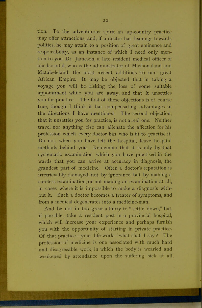 tion. To the adventurous spirit an up-country practice may offer attractions, and, if a doctor has leanings towards politics, he may attain to a position of great eminence and responsibility, as an instance of which I need only men- tion to you Dr. Jameson, a late resident medical officer of our hospital, who is the administrator of Mashonaland and Matabeleland, the most -recent additions to our great African Empire. It may be objected that in taking a voyage you will be risking the loss of some suitable appointment while you are away, and that it unsettles you for practice. The first of these objections is of course true, though I think it has compensating advantages in the directions I have mentioned. The second objection, that it unsettles you for practice, is not a real one. Neither travel nor anything else can alienate the affection for his profession which every doctor has who is fit to practise it Do not, when you have left the hospital, leave hospital methods behind you. Remember that it is only by that systematic examination which you have practised in the wards that you can arrive at accuracy in diagnosis, the grandest part of medicine. Often a doctor's reputation is irretrievably damaged, not by ignorance, but by making a careless examination, or not making an examination at all, in cases where it is impossible to make a diagnosis with- out it. Such a doctor becomes a greater of symptoms, and from a medical degenerates into a medicine-man. And be not in too great a hurry to settle down, but, if possible, take a resident post in a provincial hospital, which will increase your experience and perhaps furnish you with the opportunity of starting in private practice. Of that practice—your life-work—what shall I say ? The profession of medicine is one associated with much hard and disagreeable work, in which the body is wearied and weakened by attendance upon the suffering sick at all