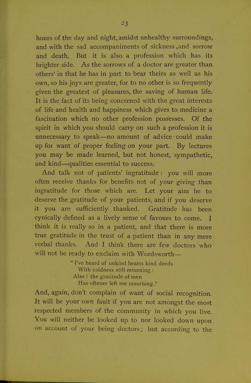 hours of the day and night, amidst unhealthy surroundings, and with the sad accompaniments of sickness »and sorrow and death. But it is also a profession which has its brighter side. As the sorrows of a doctor are greater than others' in that he has in part to bear theirs as well as his own, so his joys are greater, for to no other is so frequently given the greatest of pleasures, the saving of human life. It is the fact of its being concerned with the great interests of life and health and happiness which gives to medicine a fascination which no other profession possesses. Of the spirit in which you should carry on such a profession it is unnecessary to speak—no amount of advice-could make up for want of proper feeling on your part. By lectures you may be made learned, but not honest, sympathetic, and kind—qualities essential to success. And talk not of patients' ingratitude : you will more often receive thanks for benefits not of your giving than ingratitude for those which are. Let your aim be to deserve the gratitude of your patients, and if you deserve it you are sufficiently thanked. Gratitude has been cynically defined as a lively sense of favours to come. I think it is really so in a patient, and that there is more true gratitude in the trust of a patient than in any mere verbal thanks. And I think there are few doctors who will not be ready to exclaim with Wordsworth—  I've heard of unkind hearts kind deeds With coldness still returning : Alas ! the gratitude of men Has oftener left me mourning. And, again, don't complain of want of social recognition. It will be your own fault if you are not amongst the most respected members of the community in which you live. You will neither be looked up to nor looked down upon on account of your being doctors; but according to the